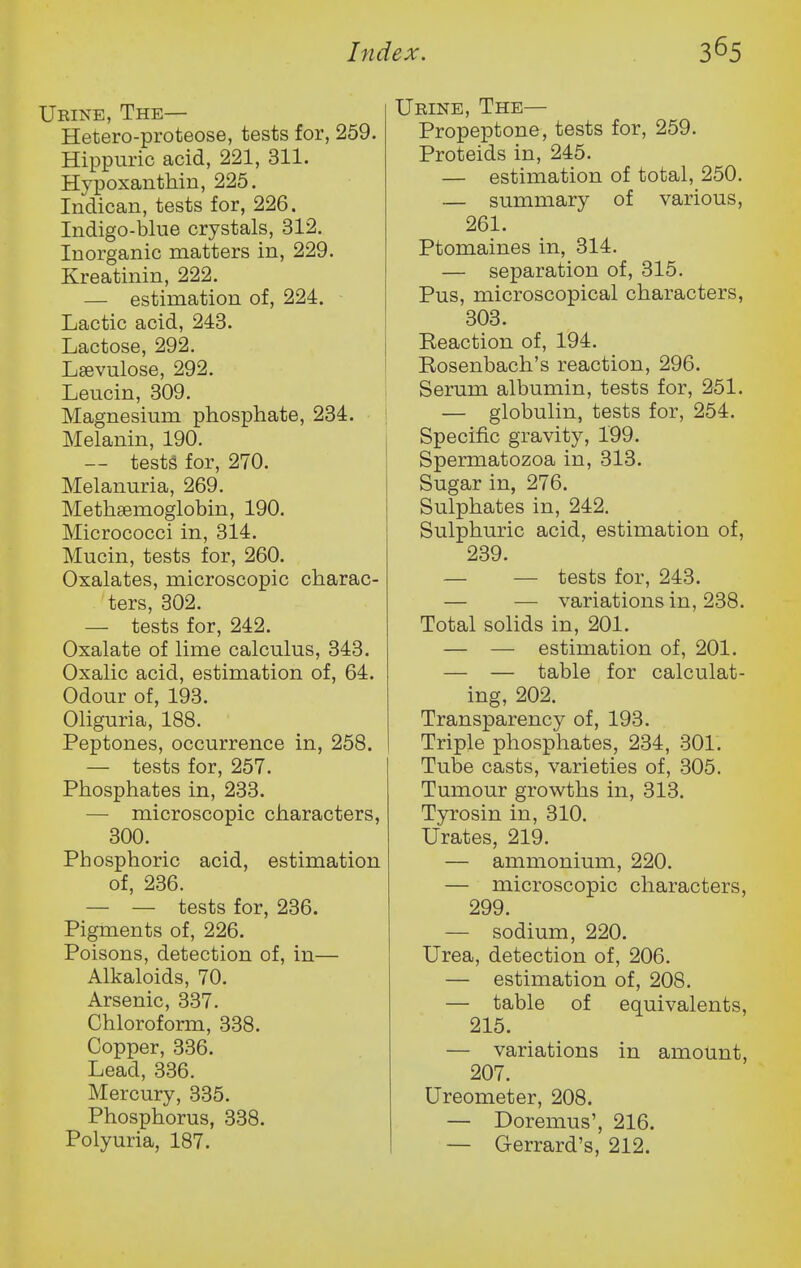 Urine, The— Hetero-proteose, tests for, 259. Hippuric acid, 221, 311. Hypoxanthin, 225. Indican, tests for, 226. Indigo-blue crystals, 312. Inorganic matters in, 229. Kreatinin, 222. — estimation of, 224. Lactic acid, 243. Lactose, 292. Lsevulose, 292. Leucin, 309. Magnesium phosphate, 234. • Melanin, 190. — testg for, 270. Melanuria, 269. Methsemoglobin, 190. Micrococci in, 314. Mucin, tests for, 260. Oxalates, microscopic charac- ters, 302. — tests for, 242. Oxalate of lime calculus, 343. Oxalic acid, estimation of, 64. Odour of, 193. Oliguria, 188. Peptones, occurrence in, 258. — tests for, 257. Phosphates in, 233. — microscopic characters, 300. Phosphoric acid, estimation of, 236. — — tests for, 236. Pigments of, 226. Poisons, detection of, in— Alkaloids, 70. Arsenic, 337. Chloroform, 338. Copper, 336. Lead, 336. Mercury, 335. Phosphorus, 338. Polyuria, 187. Urine, The— Propeptone, tests for, 259. Proteids in, 245. — estimation of total, 250. — summary of various, 261. Ptomaines in, 314. — separation of, 315. Pus, microscopical characters, 303. Reaction of, 194. Rosenbach's reaction, 296. Serum albumin, tests for, 251. — globulin, tests for, 254. Specific gravity, 199. Spermatozoa in, 313. Sugar in, 276. Sulphates in, 242. Sulphuric acid, estimation of, 239. — — tests for, 243. — — variations in, 238. Total solids in, 201. — — estimation of, 201. — — table for calculat- ing, 202. Transparency of, 193. Triple phosphates, 234, 301. Tube casts, varieties of, 305. Tumour growths in, 313. Tyrosin in, 310. Urates, 219. — ammonium, 220. — microscopic characters, 299. — sodium, 220. Urea, detection of, 206. — estimation of, 208. — table of equivalents, 215. — variations in amount, 207. Ureometer, 208. — Doremus', 216. — Gerrard's, 212.