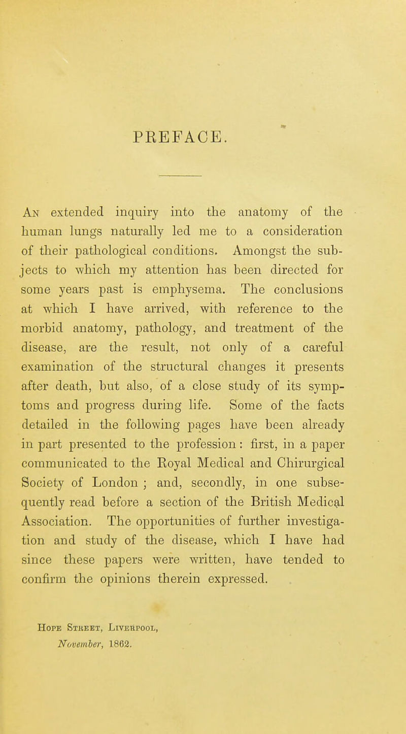 PREFACE. An extended inquiry into the anatomy of the human hmgs naturally led me to a consideration of their pathological conditions. Amongst the sub- jects to which my attention has been directed for some years past is emphysema. The conclusions at which I have arrived, with reference to the morbid anatomy, pathology, and treatment of the disease, are the result, not only of a careful examination of the structural changes it presents after death, but also, of a close study of its symp- toms and progress during life. Some of the facts detailed in the following pages have been already in part presented to the profession: first, in a paper communicated to the Royal Medical and Chirurgical Society of London ; and, secondly, in one subse- quently read before a section of the British Medic9,l Association. The opportunities of further investiga- tion and study of the disease, which I have had since these papers were written, have tended to confirm the opinions therein expressed. Hope Stkeet, Liverpool, November, 1862.
