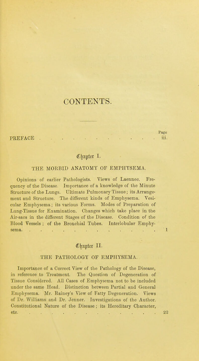 CONTENTS. PEEFAOE Chapter I. THE MOKBID ANATOMY OF EMPHYSEMA. Opinions of earlier Pathologists. Views of Laennec. Fre- quency of the Disease. Importance of a knowledge of the Minute Structure of the Lungs. Ultimate Pulmonary Tissue; its Arrange- ment and Sti-ucture. The different kinds of Emphysema. Vesi- cular Emphysema; its various Forms. Modes of Preparation of Lung-Tissue for Examination. Changes which take place in the Air-sacs in the different Stages of the Disease. Condition of the Blood Vessels ; of the Bronchial Tubes. Interlobular Emphy- sema C^aptjcr II. THE PATHOLOGY OF EMPHYSEMA. Importance of a Correct View of the Pathology of the Disease, in reference to Treatment. The Question of Degeneration of Tissue Considered. All Cases of Emphysema not to be included under the same Head. Distinction between Partial and General Emphysema. Mr. Eainey's View of Fatty Degeneration. Views of Dr. Williams and Dr. Jenner. Investigations of the Author. Constitutional Nature of the Disease; its Hereditary Character, etc
