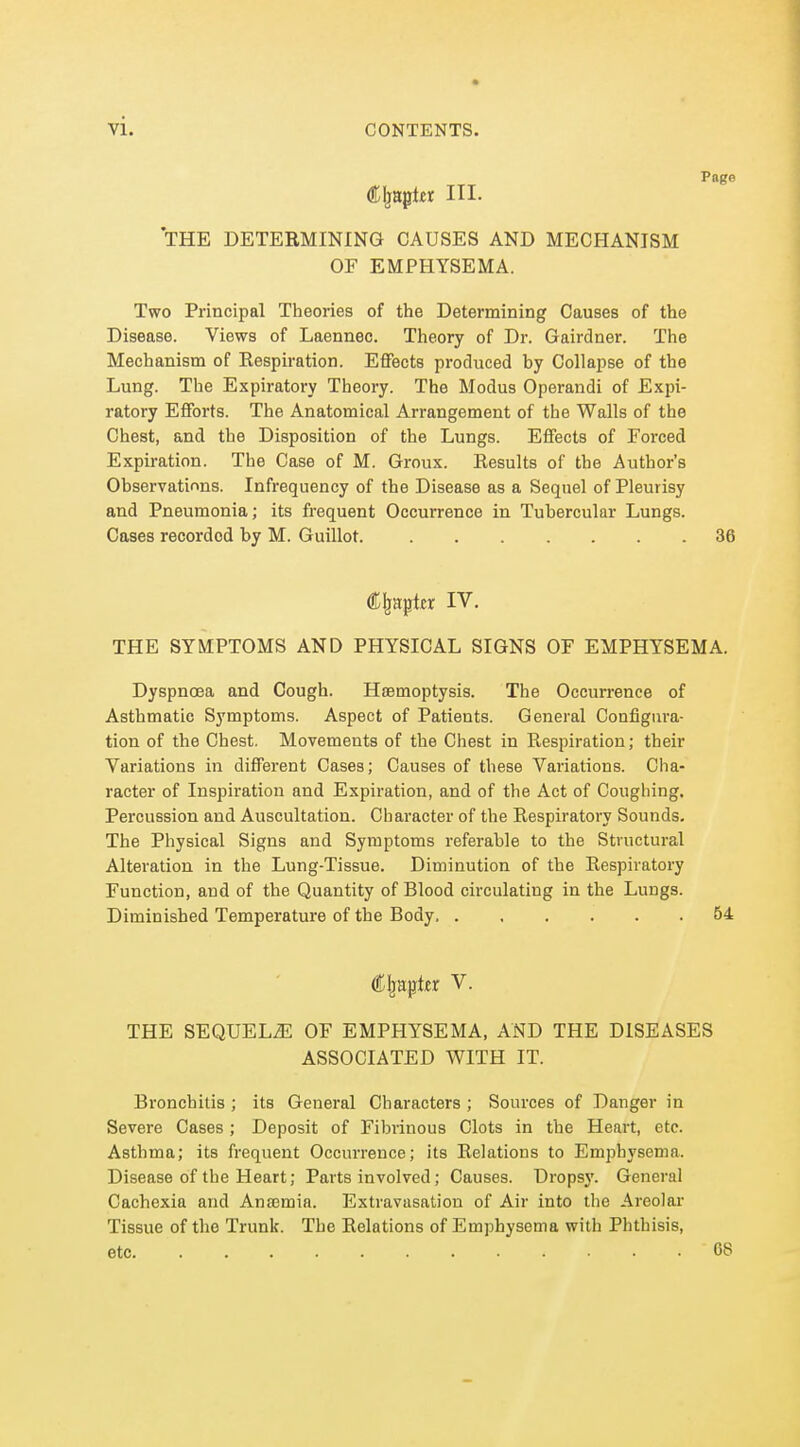 Page (Cljaptei III- THE DETERMINING CAUSES AND MECHANISM OF EMPHYSEMA. Two Principal Theories of the Determining Causes of the Disease. Views of Laennec. Theory of Dr. Gairdner. The Mechanism of Kespiration. Effects produced by Collapse of the Lung. The Expiratory Theory. The Modus Operandi of Expi- ratory Efforts. The Anatomical Arrangement of the Walls of the Chest, and the Disposition of the Lungs. Effects of Forced Expiration. The Case of M. Groux. Eesults of the Author's Observations. Infrequency of the Disease as a Sequel of Pleurisy and Pneumonia; its frequent Occurrence in Tubercular Lungs. Cases recorded by M. Guillot. 36 Chapter IV. THE SYMPTOMS AND PHYSICAL SIGNS OF EMPHYSEMA. Dyspnoea and Cough. Haemoptysis. The Occurrence of Asthmatic Symptoms. Aspect of Patients. General Configura- tion of the Chest. Movements of the Chest in Respiration; their Variations in different Cases; Causes of these Variations. Cha- racter of Inspiration and Expiration, and of the Act of Coughing, Percussion and Auscultation. Character of the Respiratory Sounds. The Physical Signs and Symptoms referable to the Structural Alteration in the Lung-Tissue. Diminution of the Respiratory Function, and of the Quantity of Blood circulating in the Lungs. Diminished Temperature of the Body 54 Cljapte V. THE SEQUELiE OF EMPHYSEMA, AND THE DISEASES ASSOCIATED WITH IT. Bronchitis ; its General Characters ; Sources of Danger in Severe Cases ; Deposit of Fibrinous Clots in the Heart, etc. Asthma; its frequent Occurrence; Its Relations to Emphysema. Disease of the Heart; Parts involved; Causes. Dropsy. General Cachexia and Anosmia. Extravasation of Air into the Areolai' Tissue of the Trunk. The Relations of Emphysema with Phthisis, etc 68