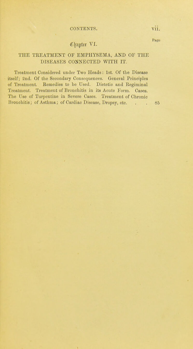 Pago €^n^tx VI. THE TEEATMENT OF EMPHYSEMA, AND OF THE DISEASES CONNECTED WITH IT. Treatment Considered under Two Heads: 1st. Of the Disease itself; 2nd. Of the Secondary Consequences. General Principles of Treatment. Eemedies to he Used. Dietetic and Regiminal Treatment. Treatment of Bronchitis in its Acute Form. Cases. The Use of Turpentine in Severe Cases. Treatment of Chronic Bronchitis; of Asthma; of Cardiac Disease, Dropsy, etc. . . 85 1