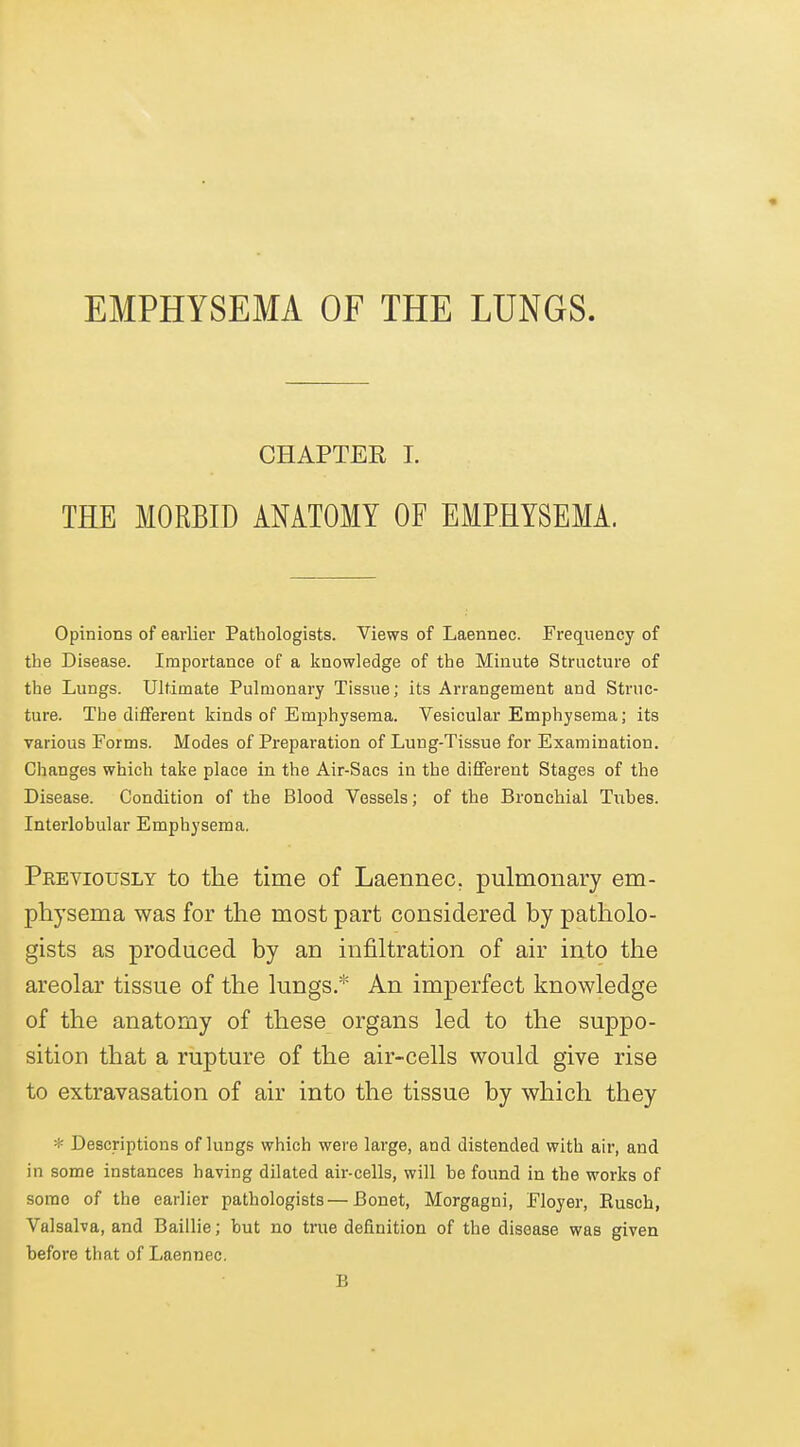 EMPHYSEMA OF THE LUNGS. CHAPTER I. THE MORBID ANATOMY OF EMPHYSEMA. Opinions of earlier Pathologists. Views of Laennec. Frequency of the Disease. Importance of a knowledge of the Minute Structure of the Lungs. Ultimate Pulmonary Tissue; its Arrangement and Struc- ture. The different kinds of Emphysema. Vesicular Emphysema; its various Forms. Modes of Preparation of Lung-Tissue for Examination. Changes which take place in the Air-Sacs in the dififerent Stages of the Disease. Condition of the Blood Vessels; of the Bronchial Tubes. Interlobular Emphysema. Previously to the time of Laennec. pulmonary em- physema was for the most part considered by patholo- gists as produced by an infiltration of air into the areolar tissue of the lungs.* An imperfect knowledge of the anatomy of these organs led to the suppo- sition that a rupture of the air-cells would give rise to extravasation of air into the tissue by which they ■■f- Descriptions of lungs which were large, and distended with air, and in some instances having dilated air-cells, will be found in the works of some of the earlier pathologists—Bonet, Morgagni, Floyer, Eusch, Valsalva, and Baillie; but no true definition of the disease was given before that of Laennec. B