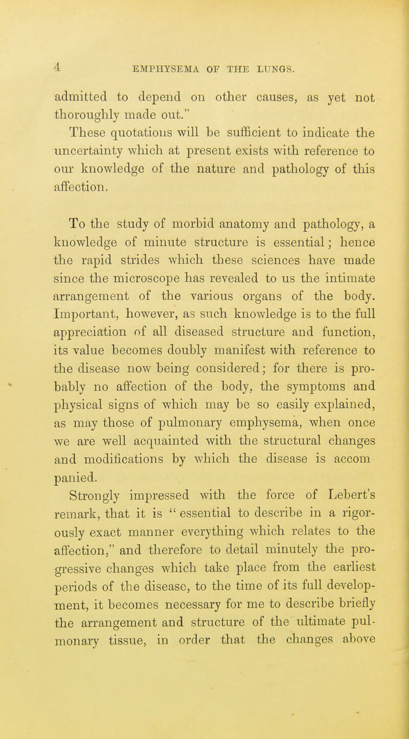 admitted to depend on other causes, as yet not thoroughly made out. These quotations will be sufficient to indicate the uncertainty which at present exists with reference to our knowledge of the nature and pathology of this affection. To the study of morbid anatomy and pathology, a knowledge of minute structure is essential; hence the rapid strides which these sciences have made since the microscope has revealed to us the intimate arrangement of the various organs of the body. Important, however, as such knowledge is to the full appreciation of all diseased structure and function, its value becomes doubly manifest with reference to the disease now being considered; for there is pro- bably no affection of the body, the symptoms and physical signs of which may be so easily explained, as may those of pulmonary emphysema, when once we are well acquainted with the structural changes and modiiications by which the disease is accom panied. Strongly impressed with the force of Lebert's remark, that it is  essential to describe in a rigor- ously exact manner everything which relates to the affection, and therefore to detail minutely the pro- gressive changes which take place from the earliest periods of the disease, to the time of its full develop- ment, it becomes necessary for me to describe briefly the arrangement and structure of the ultimate pul- monary tissue, in order that the changes above