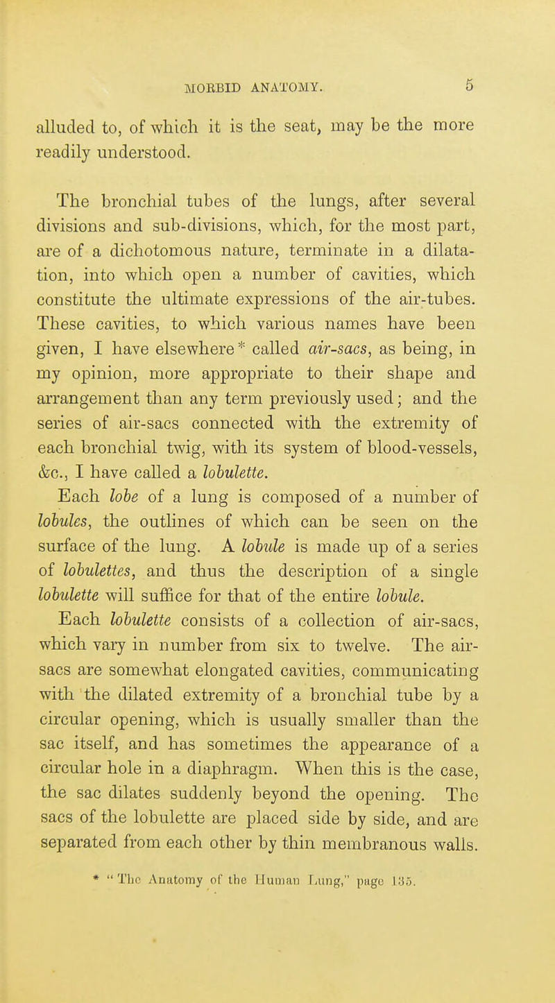 alluded to, of which it is the seat, may be the more readily understood. The bronchial tubes of the lungs, after several divisions and sub-divisions, which, for the most part, are of a dichotomous nature, terminate in a dilata- tion, into which open a number of cavities, which constitute the ultimate expressions of the air-tubes. These cavities, to which various names have been given, I have elsewhere* called air-sacs, as being, in my oj)inion, more appropriate to their shape and arrangement than any term previously used; and the series of air-sacs connected with the extremity of each bronchial twig, with its system of blood-vessels, &c., I have called a lohulette. Each lobe of a lung is composed of a number of lobules, the outlines of which can be seen on the surface of the lung. A lohde is made up of a series of lobulettes, and thus the description of a single lobulette will suffice for that of the entire lobule. Each lobulette consists of a collection of air-sacs, which vary in number from six to twelve. The air- sacs are somewhat elongated cavities, communicating with the dilated extremity of a bronchial tube by a circular opening, which is usually smaller than the sac itself, and has sometimes the appearance of a circular hole in a diaphragm. When this is the case, the sac dilates suddenly beyond the opening. The sacs of the lobulette are placed side by side, and are separated from each other by thin membranous walls. *  The Anatomy of the liuuiai: filing, page IIJ5.