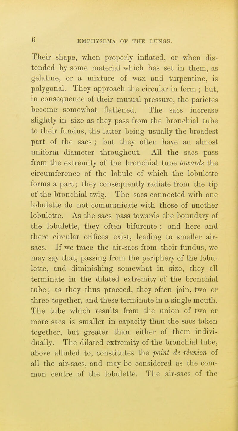 0 Their shape, when properly inflated, or when dis- tended by some material which has set in them, as gelatine, or a mixture of wax and turpentine, is polygonal. They approach the circular in form ; but, in consequence of their mutual pressure, the parietes become somewhat flattened. The sacs increase slightly in size as they pass from the bronchial tube to their fundus, the latter being usually the broadest part of the sacs ; but they often have an almost uniform diameter throughout. All the sacs pass from the extremity of the bronchial tube towards the circumference of the lobule of which the lobulette forms a part; they consequently radiate from the tip of the bronchial twig. The sacs connected with one lobulette do not communicate with those of another lobulette. As the sacs pass towards the boundary of the lobulette, they often bifurcate ; and here and there circular orifices exist, leading to smaller air- sacs. If we trace the air-sacs from their fundus, we may say that, passing from the periphery of the lobu- lette, and diminishing somewhat in size, they all terminate in the dilated extremity of the bronchial tube; as they thus proceed, they often join, two or three together, and these terminate in a single mouth. The tube which results from the union of two or more sacs is smaller in capacity than the sacs taken together, but greater than either of them indivi- dually. The dilated extremity of the bronchial tube, above alluded to, constitutes the point de reunion of all the air-sacs, and may be considered as the com- mon centre of the lobulette. The air-sacs of the