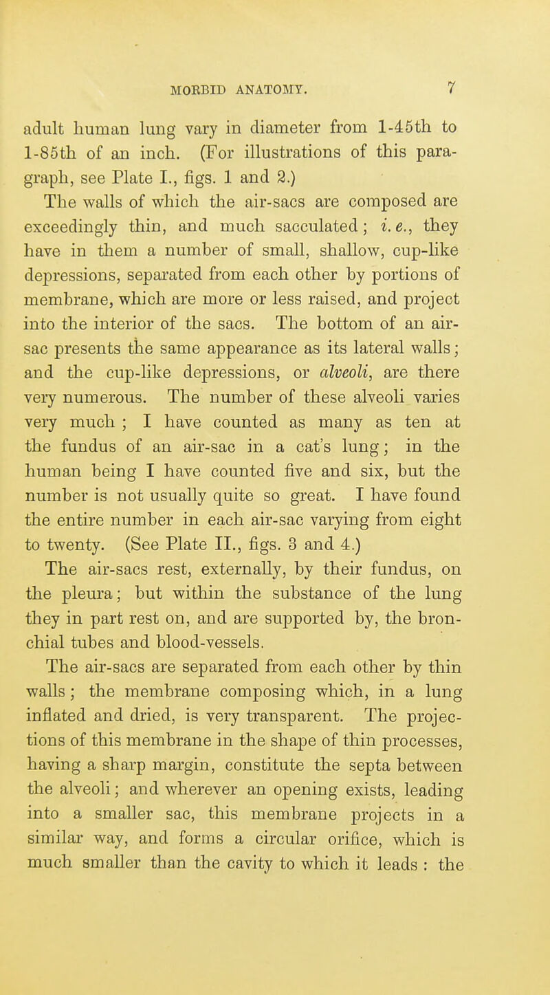 adult human lung vary in diameter from l-46th to l-85tli of an inch. (For illustrations of this para- graph, see Plate I., figs. 1 and 2.) The walls of which the air-sacs are composed are exceedingly thin, and much sacculated; i.e., they have in them a number of small, shallow, cup-like depressions, separated from each other by portions of membrane, which are more or less raised, and project into the interior of the sacs. The bottom of an air- sac presents the same appearance as its lateral walls; and the cup-like depressions, or alveoli, are there very numerous. The number of these alveoli varies very much ; I have counted as many as ten at the fundus of an air-sac in a cat's lung; in the human being I have counted five and six, but the number is not usually quite so great. I have found the entire number in each air-sac varying from eight to twenty. (See Plate II., figs. 3 and 4.) The air-sacs rest, externally, by their fundus, on the pleura; but within the substance of the lung they in part rest on, and are supported by, the bron- chial tubes and blood-vessels. The air-sacs are separated from each other by thin walls; the membrane composing which, in a lung inflated and dried, is very transparent. The projec- tions of this membrane in the shape of thin processes, having a sharp margin, constitute the septa between the alveoli; and wherever an opening exists, leading into a smaller sac, this membrane projects in a similar way, and forms a circular orifice, which is much smaller than the cavity to which it leads : the