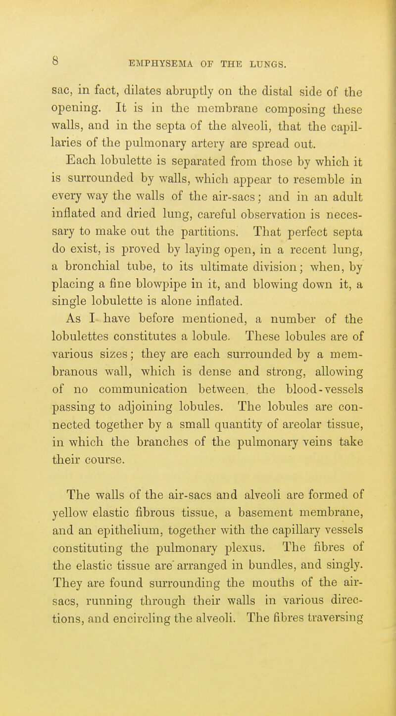 sac, in fact, dilates abruptly on the distal side of the opening. It is in the membrane composing these walls, and in the septa of the alveoli, that the capil- laries of the pulmonary artery are spread out. Each lobulette is separated from those by which it is surrounded by walls, which appear to resemble in every way the walls of the air-sacs; and in an adult inflated and dried lung, careful observation is neces- sary to make out the partitions. That perfect septa do exist, is proved by laying open, in a recent lung, a bronchial tube, to its ultimate division; when, by placing a fine blowpipe in it, and blowing down it, a single lobulette is alone inflated. As I have before mentioned, a number of the lobulettes constitutes a lobule. These lobules are of various sizes; they are each surrounded by a mem- branous wall, which is dense and strong, allowing of no communication between, the blood-vessels passing to adjoining lobules. The lobules are con- nected together by a small quantity of areolar tissue, in which the branches of the pulmonary veins take their course. The walls of the air-sacs and alveoli are formed of yellow elastic fibrous tissue, a basement membrane, and an epithelium, together with the capillary vessels constituting the pulmonary plexus. The fibres of the elastic tissue are arranged in bundles, and singly. They are found surrounding the mouths of the air- sacs, running through their walls in various direc- tions, and encircling the alveoli. The fibres traversing