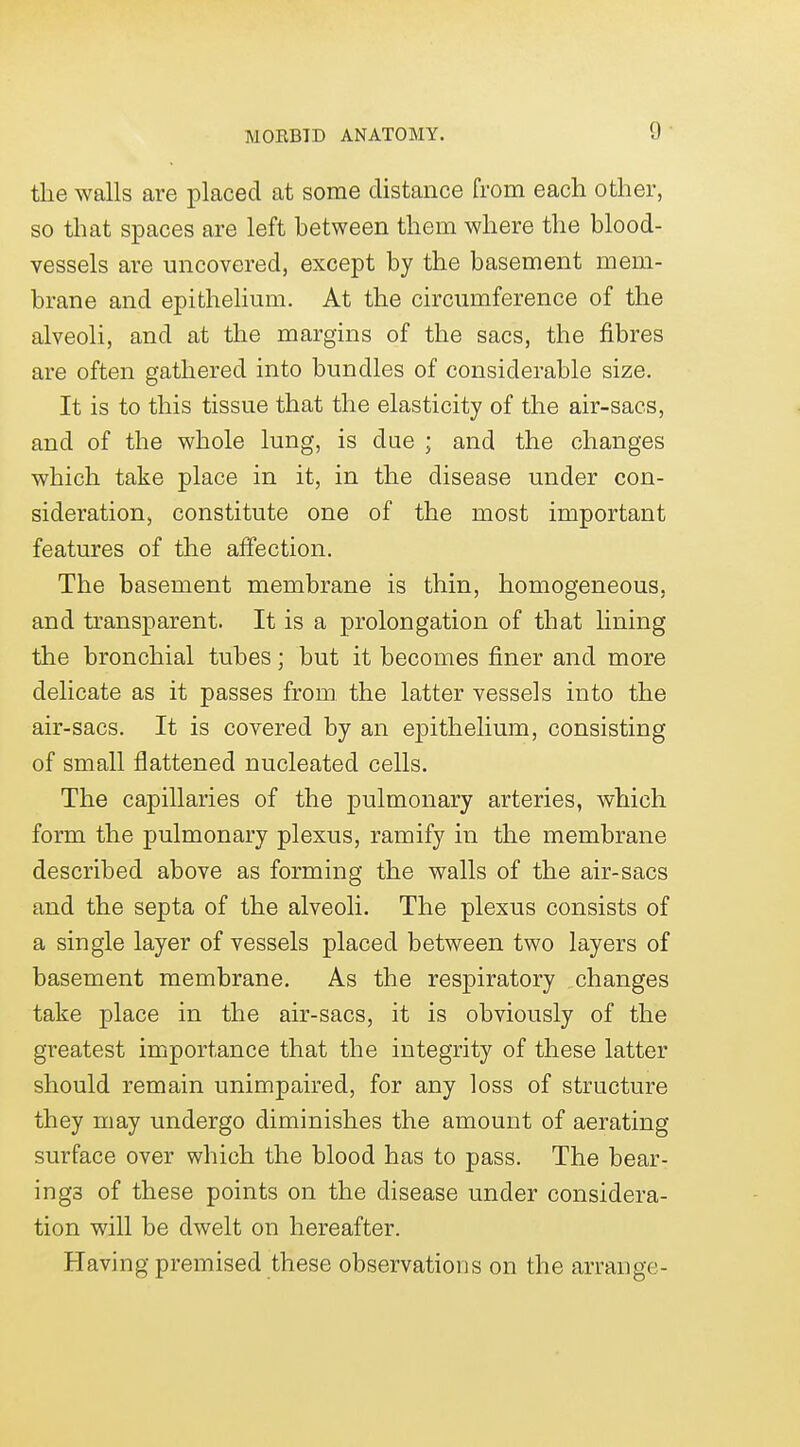 the walls are placed at some distance from each other, so that spaces are left between them where the blood- vessels are uncovered, except by the basement mem- brane and epithelium. At the circumference of the alveoli, and at the margins of the sacs, the fibres are often gathered into bundles of considerable size. It is to this tissue that the elasticity of the air-sacs, and of the whole lung, is due ; and the changes which take place in it, in the disease under con- sideration, constitute one of the most important features of the affection. The basement membrane is thin, homogeneous, and transparent. It is a prolongation of that lining the bronchial tubes; but it becomes finer and more delicate as it passes from the latter vessels into the air-sacs. It is covered by an epithelium, consisting of small flattened nucleated cells. The capillaries of the pulmonary arteries, which form the pulmonary plexus, ramify in the membrane described above as forming the walls of the air-sacs and the septa of the alveoli. The plexus consists of a single layer of vessels placed between two layers of basement membrane. As the respiratory changes take place in the air-sacs, it is obviously of the greatest importance that the integrity of these latter should remain unimpaired, for any loss of structure they may undergo diminishes the amount of aerating surface over which the blood has to pass. The bear- ings of these points on the disease under considera- tion will be dwelt on hereafter. Having premised these observations on the arrange-