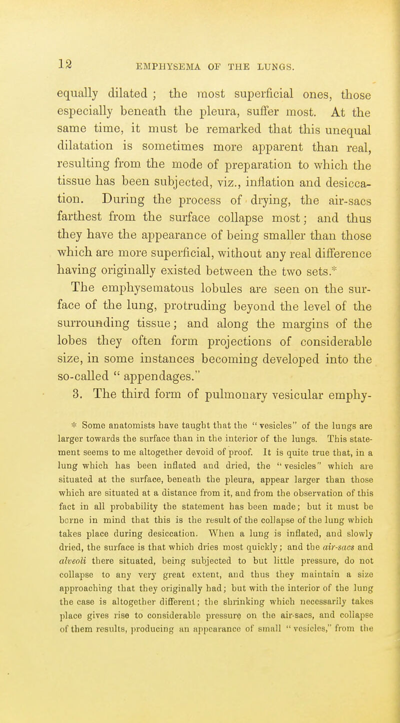 equally dilated ; the most superficial ones, those especially beneath the pleura, suffer most. At the same time, it must be remarked that this unequal dilatation is sometimes more apparent than real, resulting from the mode of preparation to which the tissue has been subjected, viz., inflation and desicca- tion. During the process of drying, the air-sacs farthest from the surface collapse most; and thus they have the appearance of being smaller than those which are more superficial, without any real difference having originally existed between the two sets.^'^ The emphysematous lobules are seen on the sur- face of the lung, protruding beyond the level of the surrounding tissue; and along the margins of the lobes they often form projections of considerable size, in some instances becoming developed into the so-called  appendages. 3. The third form of pulmonary vesicular eraphy- * Some anatomists have taught that the vesicles of the luugs are larger towards the surface than in the interior of the lungs. This state- ment seems to me altogether devoid of proof. It is quite true that, in a lung which has heen inflated and dried, the vesicles which are situated at the surface, beneath the pleura, appear larger than those which are situated at a distance from it, and from the observation of this fact in all probability the statement has heen made; but it must be borne in mind that this is the result of the collapse of the lung which takes place during desiccation. When a lung is inflated, and slowly dried, the surface is that which dries most quickly; and the air-sacs and alveoli there situated, being subjected to but little pressure, do not collapse to any very great extent, and thus they maintain a size approaching that they originally had; but with the interior of the lung the case is altogether different; tlie shrinking which necessarily takes place gives rise to considerable pressure on the air-sacs, and collapse of tbem results, producing an appearance of small  vesicles, from the