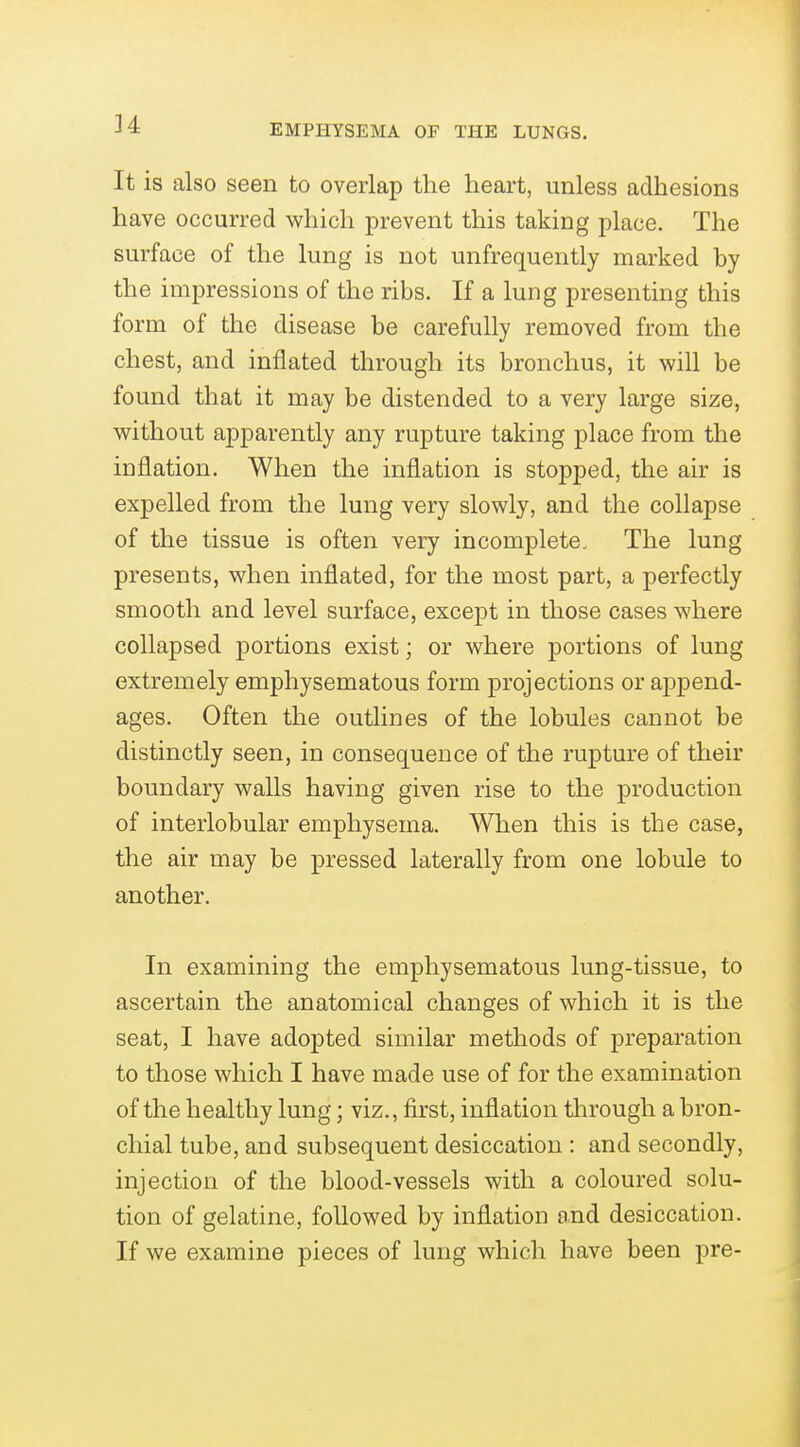 It is also seen to overlap the heart, unless adhesions have occurred which prevent this taking place. The surface of the lung is not unfrequently marked by the impressions of the ribs. If a lung presenting this form of the disease be carefully removed from the chest, and inflated through its bronchus, it will be found that it may be distended to a very large size, without apparently any rupture taking place from the inflation. When the inflation is stopped, the air is expelled from the lung very slowly, and the collapse of the tissue is often very incomplete. The lung presents, when inflated, for the most part, a perfectly smooth and level surface, except in those cases where collapsed portions exist; or where portions of lung extremely emphysematous form projections or append- ages. Often the outlines of the lobules cannot be distinctly seen, in consequence of the rupture of their boundary walls having given rise to the production of interlobular emphysema. When this is the case, the air may be pressed laterally from one lobule to another. In examining the emphysematous lung-tissue, to ascertain the anatomical changes of which it is the seat, I have adopted similar methods of preparation to those which I have made use of for the examination of the healthy lung; viz., first, inflation through a bron- chial tube, and subsequent desiccation : and secondly, injection of the blood-vessels with a coloured solu- tion of gelatine, followed by inflation and desiccation. If we examine pieces of lung which have been pre-