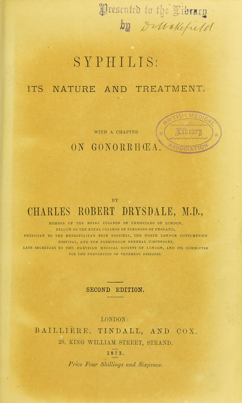 ktscnich to ilet f iijrirg SYPHILIS: ITS NATURE AND TREATMENT. WITH A CHAPTER ON GONORIlH(EA><!lc BY CHARLES ROBERT DRYSDALE, M.D., MEMBEB OF THE BOVAL COLLKGE OP PHYSICIANS OF LONDON, FELLOW OF THE EOYAL COLLEGE OF SUHQEONS OF ENGLAND, PHYSICIAN TO THE METROPOLITAN FEEE HOSPITAL, THE NOBTH LONDON CONSUMPTION HOSPITAL, AND THE FAEKINGDON GENERAL DISPENSAHY, LATE SECBETARY TO THE HARVEIAN MEDICAL SOCIETY OF LONDON, AND ITS COMMITTEE FOR THE PREVENTION OF VENEREAL DISEASES. SECOND EDITION. LONDON: BAILLIERE, TINDALL, AND COX, 20, KING WILLIAM STREET, STRAND. 1873. Price Four Shillings and Sixpence.