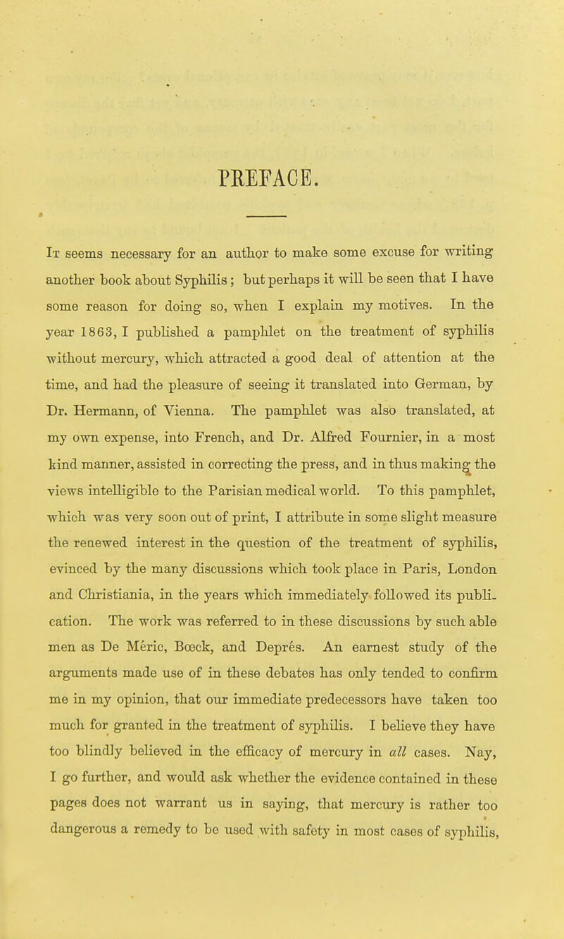 PREFACE. It seems necessaiy for an author to make some excuse for writing another book about Syphilis; but perhaps it will be seen that I have some reason for doing so, when I explain my motives. In the year 1863, I published a pamphlet on the treatment of syphilis without mercury, which attracted a good deal of attention at the time, and had the pleasure of seeing it translated into German, by Dr. Hermann, of Vienna. The pamphlet was also translated, at my own expense, into French, and Dr. Alfred Fournier, in a most kind manner, assisted in correcting the press, and in thus making the views intelligible to the Parisian medical world. To this pamphlet, which was very soon out of print, I attribute in some slight measure the renewed interest in the question of the treatment of syphilis, evinced by the many discussions which took place in Paris, London and Christiania, in the years which immediately followed its publi- cation. The work was referred to in these discussions by such able men as De Meric, Boeck, and Depres. An earnest study of the arguments made use of in these debates has only tended to confirm me in my opinion, that our immediate predecessors have taken too much for granted in the treatment of syphilis. I beHeve they have too blindly believed in the efficacy of mercury in all cases. Nay, I go further, and would ask whether the evidence contained in these pages does not warrant us in saying, that mercury is rather too dangerous a remedy to be used with safety in most cases of syphilis.