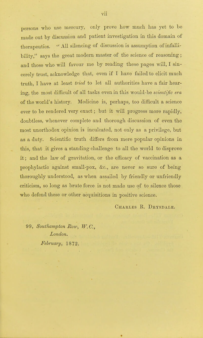 persons who use inercuiy, only prove how much has yet to be made out by discussion and patient investigation in this domain of therapeutics. All silencing of discussion is assumption ofinfalli- bihty, says the great modern master of the science of reasoning; and those who will favour me by reading these pages will, I sin- cerely trust, acknowledge that, even if I have failed to elicit much truth, I have at least tried to let all authorities have a fair hear- ing, the most difficult of all tasks even in this would-be scientific era of the world's history. Medicine is, perhaps, too diflS.cult a science ever to be rendered very exact; but it will progress more rapidly, doubtless, whenever complete and thorough discussion of even the most unorthodox opinion is inculcated, not only as a privilege, but as a duty. Scientific truth differs from mere popular opinions in this, that it gives a standing challenge to all the world to disprove it; and the law of gravitation, or the efl&cacy of vaccination as a prophylactic against small-pox, &c., are never so sure of being thoroughly understood, as when assailed by friendly or imfriendly criticism, so long as brute force is not made use of to silence those wh,o defend these or other acquisitions in positive science. Charles R. Drysdale. 99, Southampton Roio, W.C., London. February, 1872.