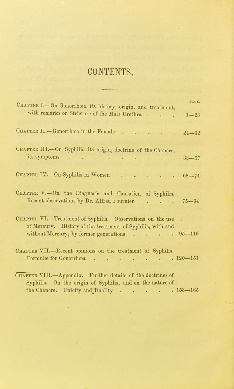 CONTENTS. Lhaptke I.—On Gonorrhoea, its history, origin, and treatment, with remarks on Stricture of the Male Urethra . , . 1—23 Chaptek II.—Gonorrhoea in the Female 24 32 Chapter III.—On Syphilis, its origin, doctrine of the Chancre, its symptoms 33—6 Chaptek IV.—On Syphilis in Women 68—74 Chapter V.—On the Diagnosis and Causation of Syphilis. Recent observations by Dr. Alfred Fournier . . . 75—94 Chaptek VI.—Treatment of Syphilis. Observations on the use of Mercury. History of the treatment of Syphilis, with and without Mercury, by former generations .... 95—119 Chaptek VII.—Recent opinions on the treatment of Syphilis. Formulae for Gonorrhoea 120—151 Chaptek VIII.—Appendix. Further details of the doctrines of Syphilis. On the origin of Syphilis, and on the nature of the Chancre. Unicity and^Duality 153—165