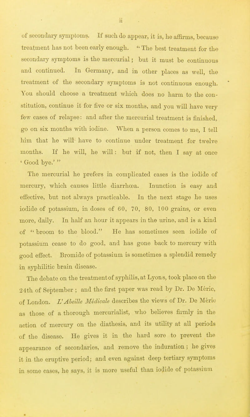 of secondary symptoms. If such do appear, it is, he affirms, because treatment has not been early enough. «' The best treatment for the secondary symptoms is tho mercurial; but it must be continuous and continued. In Germany, and in other places as well, the treatment of the secondaiy symptoms is not continuous enough. You should choose a treatment which does no harm to the con- stitution, continue it for five or six months, and you will have very few cases of relapse: and after the mercurial treatment is finished, go on six months with iodine. When a person comes to me, I tell him that he will have to continue under treatment for twelve months. If he will, he wiU: but if not, then I say at once ' Good bye.'  The mercurial he prefers in complicated cases is the iodide of mercury, -which causes little diarrhoea. Inunction is easy and effective, but not always practicable. In the next stage he uses iodide of potassium, in doses of 60, 70, 80, 100 grains, or even more, daily. In half an hour it appears in the urine, and is a kind of  broom to the blood. He has sometimes seen iodide of potassium cease to do good, and has gone back to mercury with good effect. Bromide of potassium is sometimes a splendid remedy in syphilitic brain disease. Tlie debate on the treatment of syphilis, at Lyons, took place on the 24th of September ; and the first paper was read by Dr. De Meric, of London. L'Abeille Medicale describes the views of Dr. De Meriu as those of a thorough mercurialist, who believes firmly in the action of mercury on the diathesis, and its utility at all periods of the disease. He gives it in the hard sore to prevent the appearance of secondaries, and remove the induration; he gives it in the eruptive period; and even against deep tertiary symptoms in some cases, he says, it is more useful than iodide of potassium