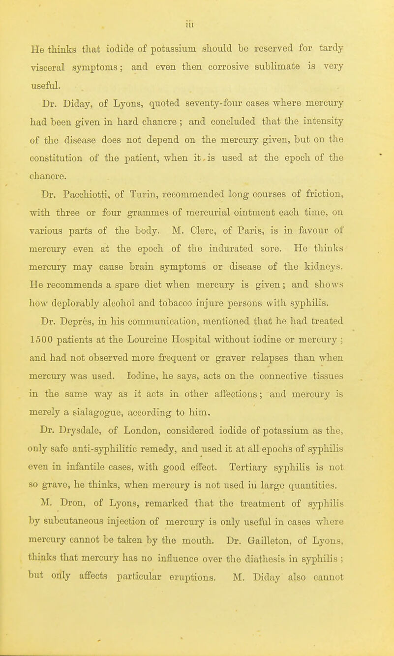 He thinks that iodide of potassium should be reserved for tardy visceral symptoms; and even then corrosive sublimate is very useful. Dr. Diday, of Lyons, quoted seventy-four cases where mercury had been given in hard chancre ; and concluded that the intensity of the disease does not depend on the mercury given, but on the constitution of the patient, when it. is used at the epoch of the chancre. Dr. Pacchiotti, of Turin, recommended long courses of friction, with three or four grammes of mercurial ointment each time, on various parts of the body. M. Clerc, of Paris, is in favour of mercury even at the epoch of the indurated sore. He thinks mercury may cause brain symptoms or disease of the kidnej'^s. He recommends a spare diet when mercury is given; and shows how deplorably alcohol and tobacco injure persons with syphilis. Dr. Depres, in his communication, mentioned that he had treated l/iOO patients at the Lourcine Hospital without iodine or mercuiy; and had not observed more frequent or graver relapses than when mercury was used. Iodine, he says, acts on the connective tissues in the same way as it acts in other affections; and mercury is merely a sialagogue, according to him. Dr. Drysdale, of London, considered iodide of potassium as the, only safe anti-syphilitic remedy, and used it at all ejpochs of syphilis even in infantile cases, with good effect. Tertiary syphilis is not so grave, he thinks, when mercury is not used in large quantities. M. Dron, of Lyons, remarked that the treatment of syphilis by subcutaneous injection of mercury is only useful in cases wliere mercury cannot be taken by the mouth. Dr. Gailleton, of Lyons, thinks that mercury has no influence over the diathesis in syphilis : but only affects particular eruptions. M. Diday also cannot