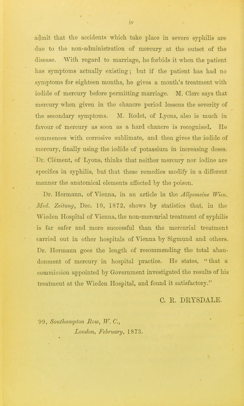 a(Jmit that the accidents which take place in severe syphilis are due to the non-administration of mercury at the outset of the disease. With regard to marriage, he forbids it when the patient has symptoms actually existing; but if the patient has had no symptoms for eighteen months, he gives a month's treatment with iodide of mercury before permitting marriage. M. Clerc says that mercury when given in the chancre period lessens the severity of the secondary symptoms. M. Rodet, of Lyons, also is much in favour of mercuiy as soon as a hard chancre is recognised. He commences with corrosive sublimate, and then gives the iodide of mercury, finally using the iodide of potassium in increasing doses. Dr. Clement, of Lyons, thinks that neither mercury nor iodine are specifics in syphilis, but that these remedies modify in a different manner the anatomical elements affected by the poison. Dr. Hermann, of Vienna, in an article in the Allgemeine Wien. Med. Zeitung, Dec. 10, 1872, shows by statistics that, in the Wieden Hospital of Vienna, the non-mercurial treatment of syphilis is far safer and more successful than the mercurial treatment carried out in other hospitals of Vienna by Sigmund and others. Dr. Hermann goes the length of recommending the total aban- donment of mercury in hospital practice. He states,  that a commission appointed by Government investigated the results of his treatment at the Wieden Hospital, and found it satisfactory. C. R. DRYSDALE. 99, SotUhampton Roto, W. C, London, February, 1873.