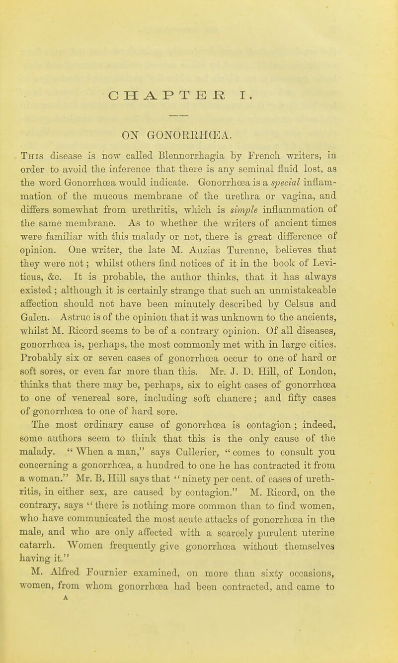 ON GONORUHCEA. This disease is now called Blennorrhagia by French, writers, in order to avoid tlie inference that there is any seminal fluid lost, as the word Gonorrhoea would indicate. Gonorrhoea is a special inflam- mation of th.e mucous membrane of the urethra or -vagina, and differs somewhat from urethritis, which is simple inflammation of the same membrane. As to whether the writers of ancient times were familiar with this malady or not, there is great difi'erence of opinion. One writer, the late M. Auzias Turenne, believes that they were not; whilst others find notices of it in the book of Levi- ticus, &c. It is probable, the author thinks, that it has always existed ; although it is certainly strange that such an unmistakeable affection should not have been minutely described by Celsus and Galen. Astruc is of the opinion that it was unknown to the ancients, wliilst M. Ricord seems to be of a contrary opinion. Of all diseases, gonorrhoea is, perhaps, the most commonly met with in large cities. Probably six or seven cases of gonorrhoea occur to one of hard or soft sores, or even far more than this. Mr. J. D. Hill, of London, tliinks that there may be, perhaps, six to eight cases of gonorrhoea to one of venereal sore, including soft chancre; and fifty cases of gonorrhoea to one of hard sore. The most ordinary cause of gonorrhoea is contagion ; indeed, some authors seem to think that this is the only cause of the malady.  When a man, says Cullerier,  comes to consult you concerning a gonorrhoea, a hundred to one he has contracted it from a woman. Mr. B. Hill says that ninety per cent, of cases of ureth- ritis, in either sex, are caused by contagion. M. Ricord, on the contrary, says  there is nothing more common tlian to find women, who have communicated the most acute attacks of gonorrhoea in the male, and who are only affected with a scarcely purulent uterine catarrh. Women frequently give gonorrhoea without themselves having it. M. Alfred Fournier examined, on more than sixty occasions, women, from whom gonorrhoea had been contracted, and came to A