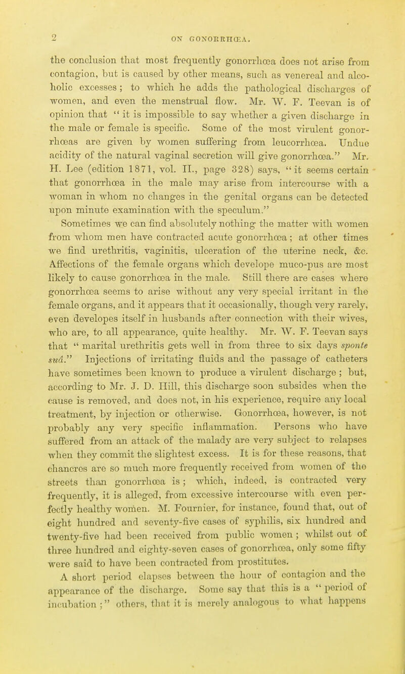 the conclusion that most frequently gonorrlioea does not arise from contagion, but is caused by other means, such as venereal and alco- holic excesses ; to which he adds the pathological discharges of women, and even the menstrual flow. Mr. W. F. Teevan is of opinion that  it is impossible to say whether a given discharge in the male or female is specific. Some of the most virulent gonor- rhoeas are given by women suffering from leucorrhoea. Undue acidity of the natural vaginal secretion will give gonorrhoea. Mr. H. Lee (edition 1871, vol. II., page 328) sa.ys, it seems certain that gonorrhoea in the male may arise from intercourse with a woman in whom no changes in the genital organs can be detected upon minute examination with the speculum. Sometimes we can find absolutely nothing the matter with women from whom men have contracted acute gonorrhoea; at other times we find urethritis, vaginitis, idceration of the uterine neck, &c. Affections of the female organs which develope muco-pus are most likely to cause gonorrhoea in the male. Still there are cases where gonorrhoea seems to arise without any very special irritant in the female organs, and it appears that it occasionally, though very rarely, even developes itself in husbands after connection with their wives, who are, to all appearance, quite healthy. Mr. AV. F. Teevan says that  marital urethritis g'ets well in from three to six days sponte md. Injections of irritating fluids and the passage of catheters have sometimes been known to produce a virulent discharge ; but, according to Mr. J. D. Hill, this discharge soon subsides w^hen the cause is removed, and does not, in his experience, require any local treatment, by injection or otherwise. Gonorrhoea, however, is not probably any very specific inflammation. Persons who have suffered from an attack of the malady are very subject to relapses when they commit the slightest excess. It is for these reasons, that chancres are so much more frequently received from women of the streets thaai gonorrhoea is; which, indeed, is contracted very frequently, it is alleged, from excessive intercourse with even per- fectly healthy women. M. Fournier, for instance, found that, out of eight hundred and seventy-five cases of syphilis, six hundred and twenty-five had been received from public women ; whilst out of tliree hundred and eighty-seven cases of gonorrhoea, only some fifty were said to have been contracted from prostitutes. A short period elapses between the hour of contagion and the appearance of the discharge. Some say that this is a  period of incubation : otliers, that it is merely analogous to what happens