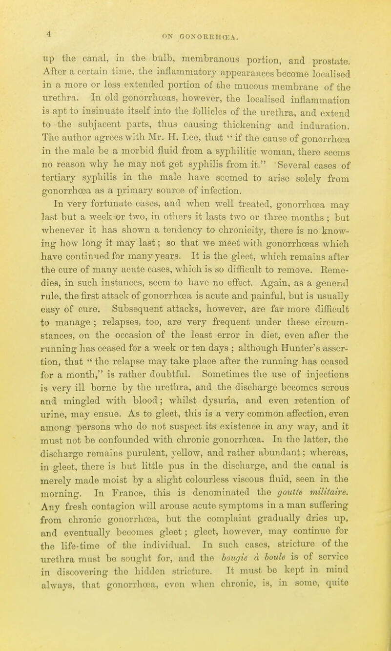 up the canal, iu the bulb, membranous portion, and prostate. After a certain time, the inflammatory appearances become localised in a more or less extended portion of the mucous membrane of tho urethra. In old gonorrlioeas, however, the localised inflammation is apt to insinuate itself into the follicles of the urethra, and extend to the subjacent parts, tlius causing thickening and induration. The author agrees with Mr. H. Lee, that  if the cause of gonorrhoea in tlie male be a morbid fluid from a syphilitic woman, there seems no reason why he may not get sj'philis from it. Several cases of tertiary syphilis in the male liave seemed to arise solely from gonorrhoea as a primary source of infection. In very fortunate cases, and when well treated, gonorrhoea may last but a week or two, iu others it lasts two or three months ; but whenever it has shown a tendency to chronicity, there is no know- ing how long it may last; so that we meet with gonorrhoeas which have continued for many years. It is the gleet, which remains after the cure of many acute cases, which is so difficult to remove. Reme- dies, in such instances, seem to have no effect. Again, as a general rule, the first attack of gonorrhoea is acute and painful, but is usually easy of cure. Subsequent attacks, however, are far more difficult to manage ; relapses, too, are very frequent under these circum- stances, on the occasion of the least error in diet, even after the running has ceased for a week or ten days ; although Hunter's asser- tion, that  the relapse may take place after the running has ceased for a month, is rather doubtful. Sometimes the use of injections is very ill borne by the urethra, and the discharge becomes serous and mingled with blood; whilst dysuria, and even retention of urine, may ensue. As to gleet, this is a very common affection, even among persons who do not suspect its existence in any Avay, and it must not be confounded with chronic gonorrhoea. In tho latter, the discharge remains purulent, j ellow, and rather abundant; whereas, in gleet, there is but little pus in the discharge, and the canal is merely made moist by a slight colourless viscous fluid, seen in the morning. In France, this is denominated the ffouile militalre. Any fre-sh contagion will arouse acute symptoms in a man suffering from chronic gonorrlioea, but the complaint gradually dries up, and eventually becomes gleet; gleet, however, may continue for the life-time of tlie individual. In such cases, stricture of the uretlira must be sought for, and the hoiujie d bottle is of service in discovering the hidden stricture. It must bo kept in mind always, tliat gonorrhoea, even when chronic, is, in some, quite