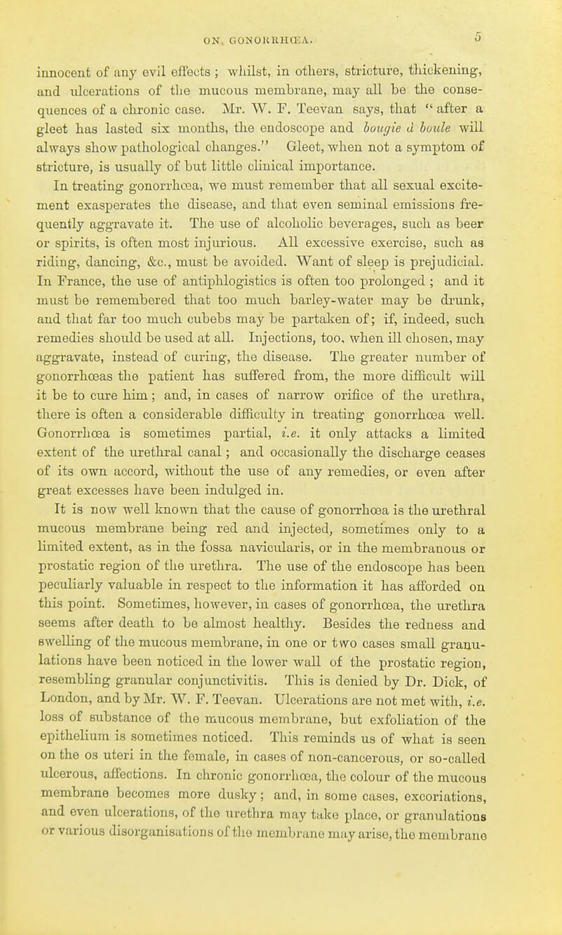 innoceut of any evil effects ; wliilst, in others, stricture, tliickeuing, and ulcerations of the mucous membrane, may all be the conse- quences of a chronic case. Mr. W. F. Teevan says, that  after a gleet has lasted six months, the endoscope and bougie d boule will always show pathological changes. Gleet, when not a symptom of stricture, is usually of but little clinical importance. In treating gonorrhosa, we must remember that all sexual excite- ment exasperates the disease, and that even seminal emissions fre- quently aggravate it. The use of alcoholic beverages, such as beer or spirits, is often most injurious. All excessive exercise, such as riding, dancing, &c., must be avoided. Want of sleep is prejudicial. In France, the use of antiphlogistics is often too prolonged ; and it must be remembered that too much barley-water may be di'unk, and that far too much cubebs may be partaken of; if, indeed, such remedies should be used at all. Injections, too. when ill chosen, may aggravate, instead of curing, the disease. The greater number of gonorrhoeas the patient has suffered from, the more difficult will it be to cure him ; and, in cases of narrow orifice of the urethra, there is often a considerable difficulty in treating gonorrhoea well. GonorrhoBa is sometimes partial, i.e. it only attacks a limited extent of the urethral canal; and occasionally the discharge ceases of its own accord, without the use of any remedies, or even after great excesses have been indulged in. It is now well known that the cause of gonorrhoea is the urethral mucous membrane being red and injected, sometimes only to a limited extent, as in the fossa navicularis, or in the membranous or prostatic region of the urethra. The use of the endoscope has been peculiarly valuable in respect to the information it has afforded on this point. Sometimes, however, in cases of gonorrhoea, the urethra seems after death to be almost healthy. Besides the redness and swelling of the mucous membrane, in one or two cases small granu- lations have been noticed in the lower wall of the prostatic region, resembling granular conjunctivitis. This is denied by Dr. Dick, of London, and by Mr. W. F. Teevan. Ulcerations are not met with, i.e. loss of substance of the mucous membrane, but exfoliation of the epithelium is sometimes noticed. This reminds us of what is seen on the 03 uteri in the female, in cases of non-cancerous, or so-caUed ulcerous, affections. In chronic gonorrhoea, the colour of the mucous membrane becomes more dusky; and, in some cases, excoriations, and even ulcerations, of the urethra may take place, or granulations or various disorganisations of tlio membrane may arise, the membrane