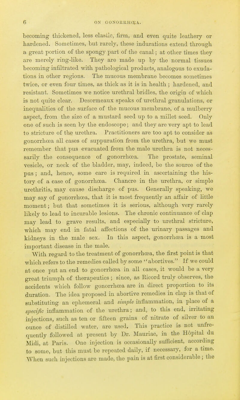 becoming thickened, less elastic, firm, and even quite leathery or hardened. Sometimes, but rarely, these indurations extend through a great portion of the spongy part of the canal; at other times tliey are merely ring-like. They are made up by the normal tissues becoming infiltrated with pathological products, analogous to exuda- tions in other regions. The mucous membrane becomes sometimes twice, or even four times, as thick as it is in health ; hardened, and resistant. Sometimes we notice lu-ethral bridles, the origin of which is not quite clear. Desormeaux speaks of urethral granulations, or inequalities of the surface of the mucous membrane, of a mulberry aspect, from the size of a mustard seed up to a millet seed. Only one of such is seen by the endoscope; and they are very apt to lead to stricture of the urethra. Practitioners are too apt to consider as gonorrhoea all cases of suppuration from the urethra, but we must remember that pus evacuated from the male urethra is not neces- sarily the consequence of gonorrhoea. The prostate, seminal vesicle, or neck of the bladder, may, indeed, be the source of the pas ; and, hence, some care is required in ascertaining the his- tory of a case of gonorrhoea. Chancre in the urethra, or simple urethi'itis, may cause discharge of pus. Generally speaking, we may say of gonorrhoea, that it is most fi'equently an afi'air of little moment; but that sometimes it is serious, although very rarely likely to lead to incurable lesions. The chronic continuance of clap may lead to grave results, and especially to urethral stricture, which may end in fatal affections of the urinary passages and kidneys in the male sex. In this aspect, gonorrhoea is a most important disease in the male. With regard to the treatment of gonorrhoea, the first point is that which refers to the remedies called by some abortives. If we could at once put an end to gonorrhoea in all cases, it would be a very great triumph of therapeutics ; since, as Ricord truly observes, the accidents which foUow gonorrlioea are in direct proportion to its duration. The idea proposed in abortive remedies in clap is that of substituting an ephemeral and simple inflammation, in place of a specific inflammation of the urethra; and, to this end, irritating injections, such as ten or fifteen grains of nitrate of silver to an ounce of distilled water, are used. This practice is not unfre- quently followed at present by Dr. Mauriac, in the Hopital du Midi, at Paris. One injection is occasionally sufficient, according to some, but this must be repeated daily, if necessary, for a time. When such injections are made, the pain is at first considerable ; the