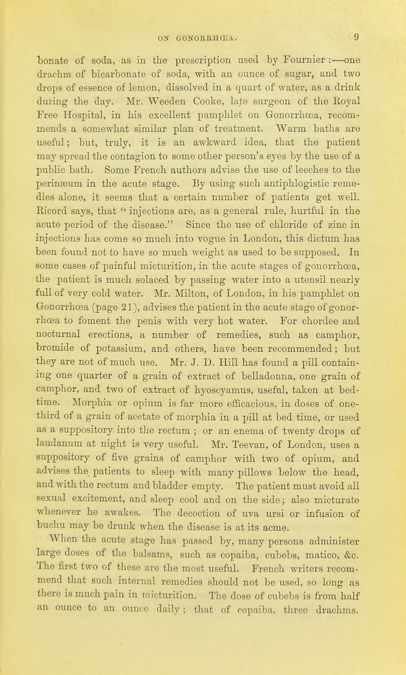 bonate of soda, as iu tlie prescription used by Foui'nier :—one drachm of bicarbonate of soda, with an ounce of sugar, and two drops of essence of lemon, dissolved in a quart of water, as a drink during the day. Mr. Weeden Cooke, late surgeon of the Royal Free Hospital, in his excellent pamphlet on Gonorrhoea, recom- mends a somewhat similar plan of treatment. Warm baths are usefiil; but, truly, it is an awkward idea, that the patient may spread the contagion to some other person's eyes by the use of a public bath. Some French authors advise the use of leeches to the perinteum in the acute stage. By using such antiijhlogistic reme- dies alone, it seems that a certain number of patients get well. Ricord says, that  injections are, as a general rule, hurtful in the acute period of the disease. Since the use of chloride of zinc in injections has come so much into vogue in London, this dictum has been found not to have so much weight as used to be supposed. In some cases of painful micturition, in the acute stages of gonorrhoea, the patient is much solaced by passing water into a utensil nearly full of very cold water. Mr. Milton, of London, in his j)amphlet on Gonorrhoea (page 21), advises the patient in the acute stage of gonor- rhoea to foment the penis with very hot water. For chordee and nocturnal erections, a number of remedies, such as camphor, bromide of potassium, and others, have been recommended; but they are not of much use. Mr. J. D. Hill has found a pill contain- ing one quarter of a grain of extract of belladonna, one grain of camphor, and two of extract of hyoscyamus, useful, taken at bed- time. Morphia or opium is far more efficacious, in doses of one- third of a grain of acetate of morphia in a pill at bed time, or used as a suppository into the rectum ; or an enema of twenty drops of laudanum at night is very useful. Mr. Teevan, of London, uses a suppository of five grains of camphor with two of opium, and advises the patients to sleep with many pillows below the head, and with the rectum and bladder empty. The patient must avoid all sexual excitement, and sleep cool and on the side; also micturate whenever he awakes. The decoction of uva ursi or infusion of buchu may be drunk when the disease is at its acme. When the acute stage has passed by, many persons administer large doses of the balsams, such as copaiba, cubebs, matico, &c. The first two of these are the most useful. French writers recom- mend that such internal remedies should not be used, so long as there is much pain in micturition. The dose of cubebs is from half an ounce to an ounce daily; that of copaiba, three drachms.