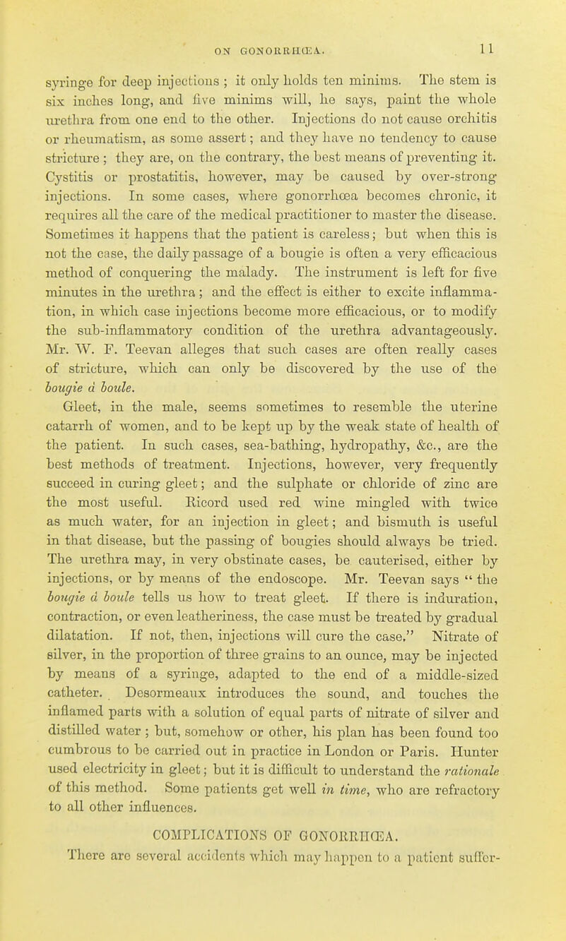 11 syringe for deep injectious ; it only holds ten minims. The stem is six inches long, and live minims will, he says, paint the whole lu'ethra from one end to the other. Injections do not cause orchitis or rheumatism, as some assert; and they have no tendency to cause stricture ; they are, on the contrary, the best means of preventing it. Cystitis or prostatitis, however, may be caused by over-strong injections. In some cases, where gonorrhoea becomes chronic, it requires all the care of the medical practitioner to master the disease. Sometimes it happens that the j)atient is careless; but when this is not the case, the daily passage of a bougie is often a very efficacious method of conquering the malady. The instrument is left for five minutes in the urethra; and the effect is either to excite inflamma- tion, in which case injections become more efficacious, or to modify the sub-inflammatory condition of the urethra advantageousl3^ Mr. W. F. Teevan alleges that such cases are often really cases of stricture, which can only be discovered by the use of the bougie d hoide. Gleet, in the male, seems sometimes to resemble the uterine catarrh of women, and to be kept up by the weak state of health of the patient. In such cases, sea-bathing, hydropathy, &c., are the best methods of treatment. Injections, however, very frequently succeed in curing gleet; and the sulphate or chloride of zinc are the most useful. Ricord used red wine mingled with twice as much water, for an injection in gleet; and bismuth is useful in that disease, but the passing of bougies should always be tried. The urethra may, in very obstinate cases, be cauterised, either by injections, or by means of the endoscope. Mr. Teevan says  the bougie a boule tells us how to treat gleet. If there is induration, contraction, or even leatheriness, the case must be treated by gradual dilatation. If not, then, injections will cure the case, Nitrate of silver, in the proportion of three grains to an ounce, may be injected by means of a syringe, adapted to the end of a middle-sized catheter. Desormeaux introduces the sound, and touches the inflamed parts with a solution of equal parts of nitrate of silver and distilled water ; but, somehow or other, his plan has been found too cumbrous to be carried out in practice in London or Paris. Hunter used electricity in gleet; but it is difficult to understand the rationale of this method. Some patients get weU in time, who are refractory to all other influences. COMPLICATIONS OF GONOIIRIICEA. There are several accidents which may happen to a patient suflcr-