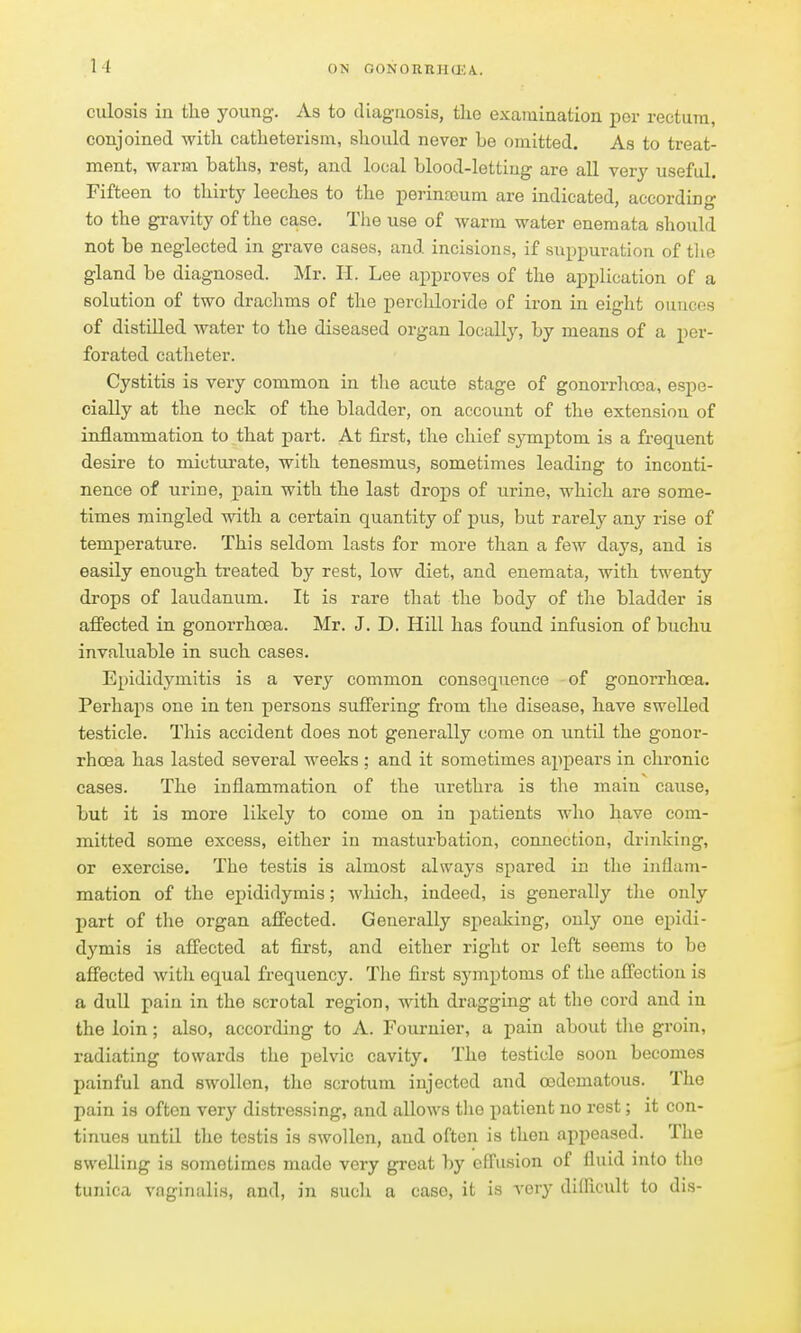 ciilosis in the young. As to diag-iiosis, the examination per rectum, conjoined witli catheterism, should never be omitted. As to treat- ment, warm baths, rest, and local blood-lettiug are all very useful. Fifteen to thirty leeches to the perinseum are indicated, according to the gravity of the case. The use of warm water enemata should not be neglected in grave cases, and incisions, if suppuration of the gland be diagnosed. Mr. H. Lee ai)proves of the application of a solution of two drachms of the perchloride of iron in eight ounces of distilled water to the diseased organ locally, by means of a per- forated catheter. Cystitis is very common in the acute stage of gonorrhoea, espe- cially at the neck of the bladder, on account of the extension of inflammation to that part. At first, the chief symptom is a frequent desire to micturate, with tenesmus, sometimes leading to inconti- nence of urine, pain with the last drops of urine, which are some- times mingled with a certain quantity of pus, but rarely any rise of temperature. This seldom lasts for more than a few days, and is easily enough treated by rest, low diet, and enemata, with twenty drops of laudanum. It is rare that the body of the bladder is affected in gonorrhoea. Mr. J. D. Hill has found infusion of buchu invaluable in such cases. Epididymitis is a very common consequence of gonorrhoea. Perhaps one in ten persons suffering from the disease, have swelled testicle. This accident does not generally come on until the gonor- rhoea has lasted several weeks ; and it sometimes appears in chronic cases. The inflammation of the urethra is the main cause, but it is more likely to come on in patients who have com- mitted some excess, either in masturbation, connection, drinking, or exercise. The testis is almost always spared in the inflam- mation of the epididymis; wliich, indeed, is generally the only part of the organ affected. Generally speaking, only one epidi- dymis is affected at first, and either right or left seems to be affected with equal frequency. Tlie first symptoms of the affection is a dull pain in the scrotal region, with dragging at the cord and in the loin; also, according to A. Fournier, a pain about the groin, radiating towards the pelvic cavity. The testicle soon becomes painful and swollen, the scrotum injected and cedematous. The pain is often very distressing, and allows tlie patient no rest; it con- tinues until the testis is swollen, and often is then appeased. The swelling is sometimes made very great by effusion of fluid into the tunica vaginalis, and, in such a case, it is very difficult to dis-