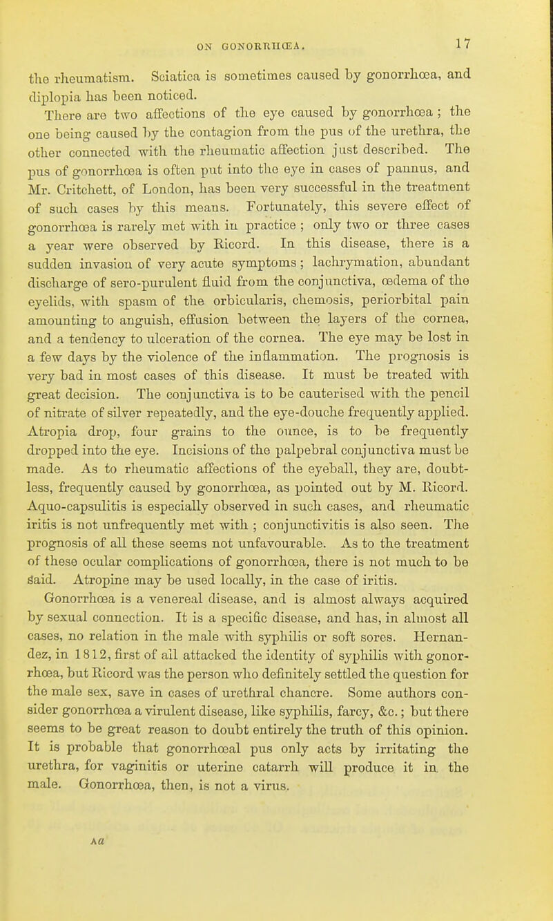 the rheumatism. Sciatica is sometimes caused by gonorrhoea, and diplopia has been noticed. There are two aifections of the eye caused by gonorrhoea ; the one being caused 'l)y the contagion from the pus of the urethra, the other connected with the rheumatic affection just described. The pus of gonorrhoea is often put into the eye in cases of pannus, and Mr. Critchett, of London, has been very successful in the treatment of such cases by this means. Fortunately, this severe effect of gonorrhoea is rarely met with in practice ; only two or three cases a year were observed by Ricord. In this disease, there is a sudden invasion of very acute symptoms; lachrymation, abundant discharge of sero-purulent fluid from the conjunctiva, oedema of the eyelids, with spasm of the orbicularis, chemosis, periorbital pain amounting to anguish, effusion between the layers of the cornea, and a tendency to ulceration of the cornea. The eye may be lost in a few days by the violence of the inflammation. The prognosis is very bad in most cases of this disease. It must be treated with great decision. The conjunctiva is to be cauterised with the pencil of nitrate of sUver repeatedly, and the eye-douche fre(j[uently applied. Atropia drop, four grains to the ounce, is to be frequently di-opped into the eye. Incisions of the palpebral conjunctiva must be made. As to rheumatic affections of the eyeball, they are, doubt- less, frequently caused by gonorrhoea, as pointed out by M. Ricord. Aquo-capsiditis is especially observed in such cases, and rheumatic iritis is not unfrequently met with ; conjunctivitis is also seen. The prognosis of all these seems not unfavourable. As to the treatment of these ocular complications of gonorrhoea, there is not much to be Said. Atropine may be used locally, in the case of iritis. Gonorrhoea is a venereal disease, and is almost always acquired by sexual connection. It is a specific disease, and has, in almost all cases, no relation in the male with syphilis or soft sores. Hernan- dez, in 1812, first of all attacked the identity of syphilis with gonor- rhoea, but Ricord was the person who definitely settled the question for the male sex, save in cases of urethral chancre. Some authors con- sider gonorrhoea a virulent disease, like syphilis, farcy, &c.; but there seems to be great reason to doubt entirely the truth of this opinion. It is probable that gonorrhceal pus only acts by irritating the urethra, for vaginitis or uterine catarrh will produce it in. the male. Gonorrhoea, then, is not a virus. Ka