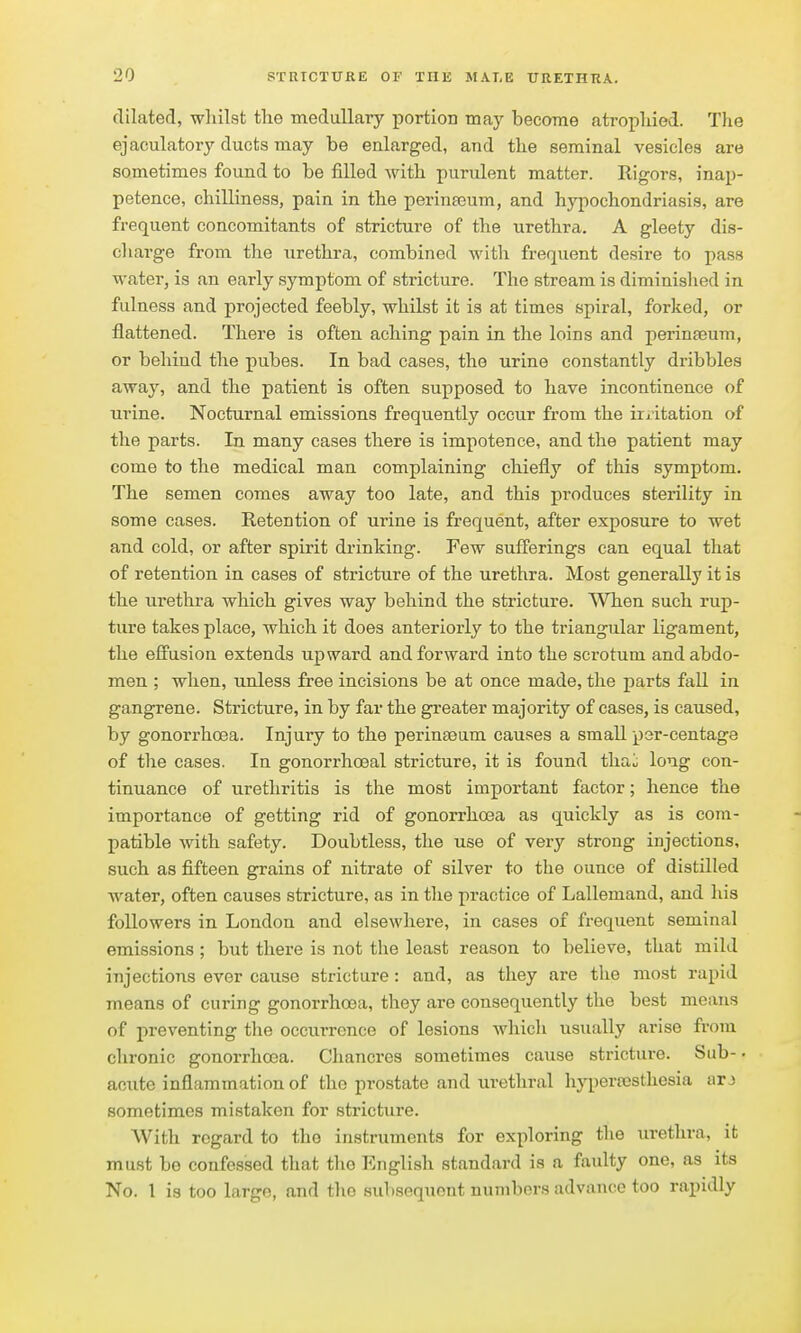 dilated, wliilst tlie medullary portion may become atropliied. The ejaculatory ducts may be enlarged, and tlie seminal vesicles are sometimes found to be filled ^yith purulent matter. Rigors, inap- petence, chilliness, pain in the perinajum, and hypochondriasis, are frequent concomitants of stricture of the urethra. A gleety dis- charge from the urethra, combined with frequent desire to pass water, is an early symptom of stricture. The stream is diminished in fulness and projected feebly, whilst it is at times spiral, forked, or flattened. There is often aching pain in the loins and perinfeum, or behind the pubes. In bad cases, the urine constantly dribbles away, and the patient is often supposed to have incontinence of urine. Nocturnal emissions frequently occur from the irritation of the parts. In many cases there is impotence, and the patient may come to the medical man complaining chiefly of this symptom. The semen comes away too late, and this produces sterility in some cases. Retention of urine is frequent, after exposure to wet and cold, or after spirit drinking. Few sufferings can equal that of retention in cases of stricture of the urethra. Most generally it is the urethra which gives way behind the stricture. ^Vhen such rup- ture takes place, which it does anteriorly to the triangular ligament, the effusion extends upward and forward into the scrotum and abdo- men ; when, unless free incisions be at once made, the parts fall in gangrene. Stricture, in by far the greater majority of cases, is caused, by gonorrhoea. Injury to the perinseum causes a small yer-centage of the cases. In gonorrhoeal stricture, it is found tha^ long con- tinuance of urethritis is the most important factor; hence the importance of getting rid of gonorrhoea as quickly as is com- patible with safety. Doubtless, the use of very strong injections, such as fifteen grains of nitrate of silver to the ounce of distilled water, often causes stricture, as in the practice of Lallemand, and his followers in London and elsewhere, in cases of frequent seminal emissions ; but there is not the least reason to believe, that mild injections ever cause stricture: and, as they are the most rapid means of curing gonorrhoea, they are consequently the best means of preventing the occurrence of lesions which usually arise from chronic gonorrhoea. Chancres sometimes cause stricture. Sub- ■ acute inflammation of the prostate and urethral liypera3sthesia arj sometimes mistaken for stricture. With regard to the instruments for exploring the urethra, it must be confessed that the English standard is a faulty one, as its No. 1 is too large, and the subsequent numbers advance too rapidly