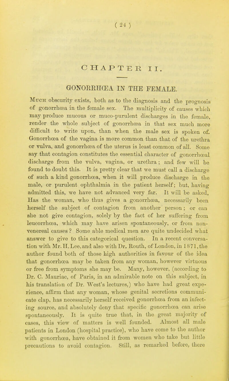 ( 21 ) C H AP T E R II. GONORRHCEA IN THE FEMALE. MacH obscurity exists, both as to the diagnosis and the prognosis of gonorrhoea in the female sex. The multiplicity of causes which may produce mucous or muco-purulent discharges in the female, render the whole subject of gonorrhoea in that sex much more difficult to write upon, than when the male sex is spoken of. Gonorrhoea of the vagina is more common than that of the urethra or vulva, and gonorrhoea of the uterus is least common of all. Some say that contagion constitutes the essential character of gonorrhoeal discharge from the vulva, vagina, or urethra; and few will be found to doubt this. It is pretty clear that we must call a discharge of such a kind gonorrhoea, when it will produce discharge in the male, or purulent ophthalmia in the patient herself; but, having admitted this, we have not advanced very far. It wiU be asked, Has the woman, who thus gives a gonorrhoea, necessarily been herself the subject of contagion from another person; or can she not give contagion, solely by the fact of her suffering from leucorrhoea, which may have arisen spontaneously, or from non- venereal causes ? Some able medical men are quite undecided what answer to give to this categorical question. In a recent conversa- tion with Mr. H. Lee, and also with Dr. Routh, of London, in 18 71, the author found both of those high authorities in favour of the idea that gonorrhoea may be taken from any woman, however virtuous or free from symptoms she may be. Many, however, (according to Dr. C. Mauriac, of Paris, in an admirable note on this subject, in his translation of Dr. West's lectures,) who have had great expe- rience, affirm that any woman, whose genital secretions communi- cate clap, has necessarily herself received gonorrhoea from an infect- ing source, and absolutely deny that specific gonorrhoea can arise spontaneously. It is quite true that, in the great majority of cases, this view of matters is well founded. Almost all male patients in London (hospital practice), wlio have come to the autlior with gonorrhoea, have obtained it from women who take but little precautions to avoid contagion. Still, as remarked before, there