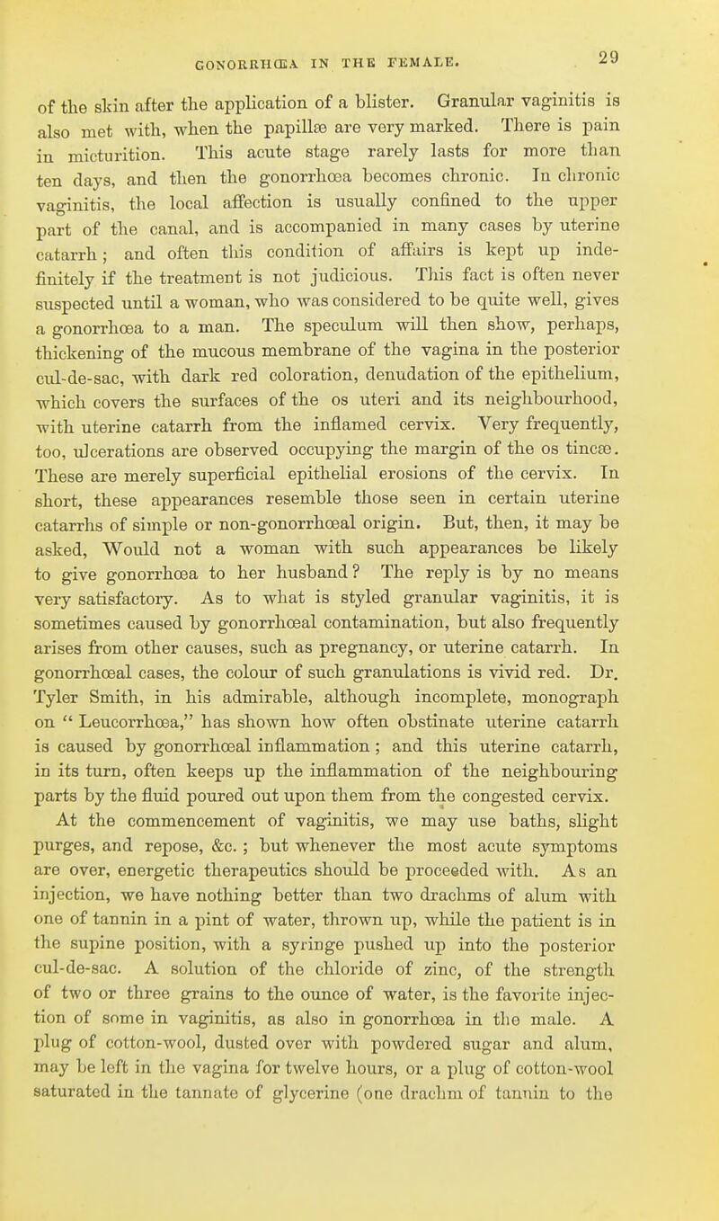 of the sldn after the application of a blister. Granular vaginitis is also met with, when the papillte are very marked. There is pain in micturition. This acute stage rarely lasts for more than ten clays, and then the gonorrhoea becomes chronic. In chronic vaginitis, the local affection is usually confined to the upper part of the canal, and is accompanied in many cases by uterine catarrh; and often this condition of affairs is kept up inde- finitely if the treatment is not judicious. This fact is often never suspected until a woman, who was considered to be quite well, gives a gonorrhoea to a man. The speciilum will then show, perhaps, thickening of the mucous membrane of the vagina in the posterior cul-de-sac, with dark red coloration, denudation of the epithelium, which covers the surfaces of the os uteri and its neighbourhood, with uterine catarrh from the inflamed cervix. Very frequently, too, ulcerations are observed occupying the margin of the os tincse. These are merely superficial epithelial erosions of the cervix. In short, these appearances resemble those seen in certain uterine catarrhs of simple or non-gonorrhoeal origin. But, then, it may be asked. Would not a woman with such appearances be likely to give gonorrhoea to her husband ? The reply is by no means very satisfactory. As to what is styled granular vaginitis, it is sometimes caused by gonorrhoeal contamination, but also frequently arises from other causes, such as pregnancy, or uterine catarrh. In gonorrhoeal cases, the colour of such granulations is vivid red. Dr, Tyler Smith, in his admirable, although incomplete, monograph on  Leucorrhoea, has shown how often obstinate uterine catarrh is caused by gonorrhoeal inflammation ; and this uterine catarrh, in its turn, often keeps up the inflammation of the neighbouring parts by the fluid poured out upon them from the congested cervix. At the commencement of vaginitis, we may use baths, slight purges, and repose, &c. ; but whenever the most acute symptoms are over, energetic therapeutics should be proceeded with. As an injection, we have nothing better than two drachms of alum with one of tannin in a pint of water, thrown up, while the patient is in the supine position, with a syringe pushed up into the posterior cul-de-sac. A solution of the chloride of zinc, of the strength of two or three grains to the ounce of water, is the favorite injec- tion of some in vaginitis, as also in gonorrhoea in the male. A plug of cotton-wool, dusted over with powdered sugar and alum, may be left in the vagina for twelve hours, or a plug of cotton-wool saturated in the tannate of glycerine (one drachm of tannin to the