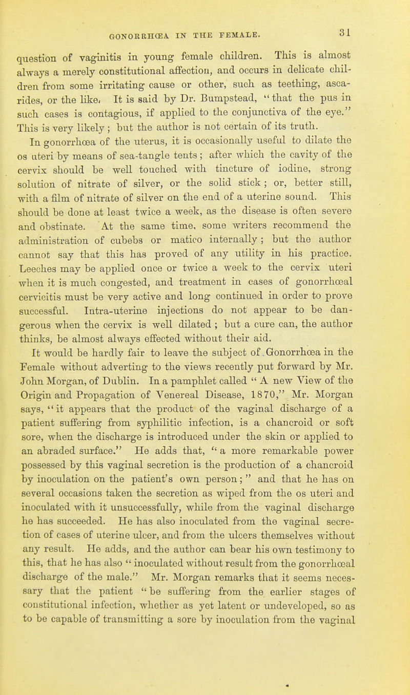 question of vaginitis in young female children. This is almost always a merely constitutional aflfection, and occurs in delicate chil- dren from some irritating cause or other, such as teething, asca- rides, or the like- It is said by Dr. Bumpstead,  that the pus in such cases is contagious, if applied to the conjunctiva of the eye. Tliis is very likely ; but the author is not certain of its truth. In gonorrhoea of the uterus, it is occasionally useful to dilate the 03 Literi by means of sea-tangle tents ; after which the cavity of the cervix should be well touched with tincture of iodine, strong solution of nitrate of silver, or the solid stick ; or, better still, with a film of nitrate of silver on the end of a uterine sound. This should be done at least twice a week, as the disease is often severe and obstinate. At the same time, some writers recommend the administration of cubebs or matico internally; but the author cannot say that this has proved of any utility in his practice. Leeches may be applied once or twice a week to the cervix uteri when it is much congested, and treatment in cases of gonorrhoeal cervicitis must be very active and long continued in order to prove successful. Intra-uterine injections do not appear to be dan- gerous when the cervix is well dilated ; but a cure can, the author thinks, be almost always effected without their aid. It would be hardly fair to leave the subject of.Gonorrhoea in the Female without adverting to the views recently put forward by Mr. John Morgan, of Dublin. In a pamphlet called  A new View of the Origin and Propagation of Venereal Disease, 1870, Mr. Morgan says, it appears that the product of the vaginal discharge of a patient suffering from syphilitic infection, is a chancroid or soft sore, when the discharge is introduced under the skin or applied to an abraded surface. He adds that,  a more remarkable power possessed by this vaginal secretion is the production of a chancroid by inoculation on the patient's own person;  and that he has on several occasions taken the secretion as wiped from the os uteri and inoculated with it unsuccessfully, while from the vaginal discharge he has succeeded. He has also inoculated from the vaginal secre- tion of cases of uterine idcer, and from the ulcers themselves without any result. He adds, and the author can bear his own testimony to this, that he has also  inoculated without result from the gonorrhoeal discharge of the male. Mr. Morgan remarks that it seems neces- sary that the patient  be suffering from the earlier stages of constitutional infection, wliether as yet latent or undeveloped, so as to be capable of transmitting a sore by inoculation from the vaginal