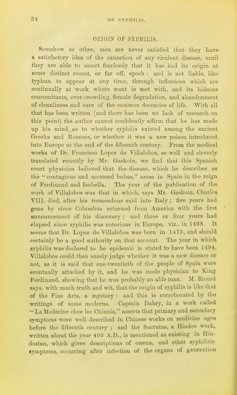 ON sypiiii.iR. ORIGIN OF SYPHILIS. Somehow or other, mea are never satisfied that they have a satisfactory idea of the causation of any virulent disease, until they are able to assert fearlessly that it has hud its origin at some distinct recent, or far oflP, epoch : and is not liable, like typhus, to appear at any time, through influences which are continually at work where want is met with, and its hideous concomitants, over-crowding, female degradation, and abandonment of cleanliness and care of the common decencies of life. With all that has been written (and there has been no lack of research on this point) the author cannot confidently affirm that he has made up his mind as to whether syphilis existed among the ancient Greeks and Romans, or whether it was a new poison introduced into Europe at the end of the fifteenth centurj'. From the medical works of Dr. Francisco Lopez de Villalobos, so well and cleverly translated recently by Mr. Gaskoin, we find that this Spanish court physician believed that the disease, which he describes as the  contagious and accursed bubas, arose in Spain in the reign of Ferdinand and Isabella, The year of the publication of the work of Villalobos was that in which, says Mr. Gaskoin, Charles VIII. died, after his tremendous raid into Italy ; five years had gone by since Columbus returned from America with the first announcemeut of his discovery ; and three or four years had elapsed since syphilis was notorious in Europe, viz., in 1498. It seems that Dr. Lopez de Villalobos was born in 1473, and should certainly be a good authority on that account. The year in which syphilis was declared to be epidemic is stated to have been 1494. Villalobos could then surely judge whether it was a new disease or not, as it is said that one-twentieth of the people of Spain were eventually attacked by it, and he was made physician to King Ferdinand, showing that he was probably an able man. M. Ricord says, with much truth and wit, that the origin of syphilis is like that of the Fine Arts, a mystery : and this is corroborated by the writings of some moderns. Captain Dabry, in a work called  LaMedecine ehez les Cliinois, asserts that primary and secondary symptoms were well described in Chinese works on medicine ages before the fifteenth century ; and the Sucrutas, a Hindoo work, written about the year 400 A.D., is mentioned as existing in Hin- dostan, which gives descriptions of oztena, and other syphilitic •ymptoms, occurring after infection of the organs of generation