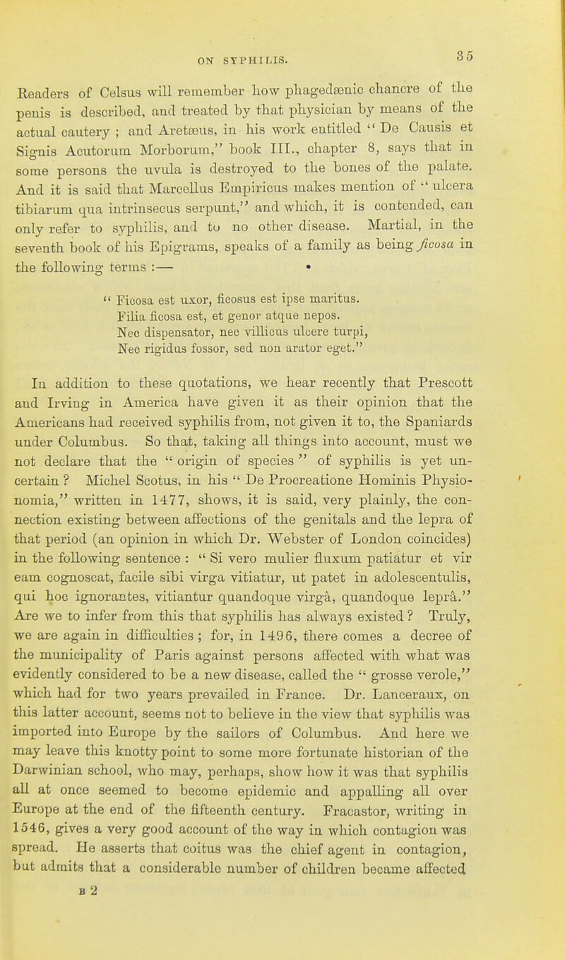 Readers of Celsus will remember how phagedEenic chancre of the peiiis is described, and treated by that physician by means of the actual cautery ; and Aretseus, in his work entitled  De Causis et Signis Acutoruin Morborum, book III., chapter 8, says that in some persons the uvula is destroyed to the bones of the palate. And it is said that Marcellus Empiricus makes mention of ^' ulcera tibiarum qua intrinsecus serpunt, and which, it is contended, can only refer to syphilis, and to no other disease. Martial, in the seventh book of his Epigrams, speaks of a family as being y?cos« in the following terms :— •  Ficosa est uxor, ficosus est ipse maritus. rUia ficosa est, et geuor atque nepos. Nee dispensator, nee villicus ulcere turpi, Neo rigidus fossor, sed noa arator eget. In addition to these quotations, we hear recently that Prescott and Irving in America have given it as their opinion that the Americans had received syphilis from, not given it to, the Spaniards under Columbus. So that, taking aU things into account, must we not declare that the  origin of species  of syphilis is yet un- certain ? Michel Scotus, in his  De Procreatione Hominis Physio- nomia, written in 1477, shows, it is said, very plainly, the con- nection existing between affections of the genitals and the lepra of that period (an opinion in which Dr. Webster of London coincides) in the following sentence :  Si vero mulier fluxum patiatur et vir eam cognoscat, facile sibi virga vitiatur, ut patet in adolescentulis, qui hoc ignorantes, vitiantur quandoque virga, quandoque lepra. Are we to infer from this that syphilis has always existed ? Truly, we are again in difficulties ; for, in 1496, there comes a decree of the municipality of Paris against persons affected with what was evidently considered to be a new disease, called the  grosse verole, which had for two years prevailed in France. Dr. Lanceraux, on this latter account, seems not to believe in the view that syphilis was imported into Europe by the sailors of Columbus. And here we may leave this knotty point to some more fortunate historian of the Darwinian school, who may, perhaps, show how it was that syphilis all at once seemed to become epidemic and appalling aU over Europe at the end of the fifteenth century. Fracastor, writing in 1546, gives a very good account of the way in which contagion was spread. He asserts that coitus was the chief agent in contagion, but admits that a considerable number of children became affected b2