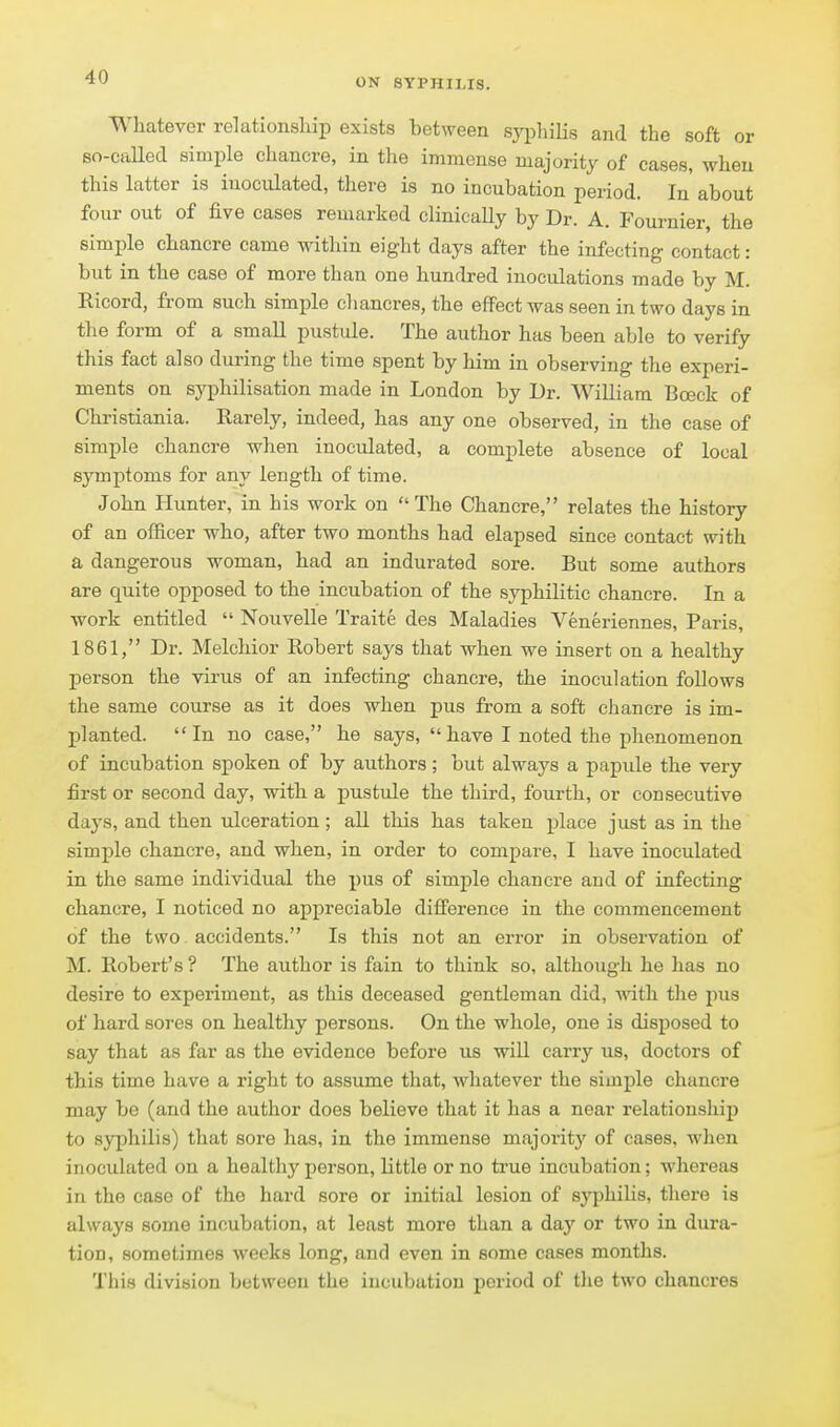 Whatever relationsliip exists between syphiUs and the soft or so-caUed simple chancre, in the immense majority of cases, when this latter is inoculated, there is no incubation period. In about four out of five cases remarked clinically by Dr. A. Fournier, the simple chancre came within eight days after the infecting contact: but in the case of more than one hundred inoculations made by M. Ricord, from such simple chancres, the eflfectwas seen in two days in the form of a small pustule. The author has been able to verify this fact also during the time spent by him in observing the experi- ments on syphilisation made in London by Dr. William Boeck of Christiania. Rarely, indeed, has any one observed, in the case of simple chancre when inoculated, a complete absence of local symptoms for any length of time. John Hunter, in his work on The Chancre, relates the history of an officer who, after two months had elapsed since contact with a dangerous woman, had an indurated sore. But some authors are quite opposed to the incubation of the syphilitic chancre. In a work entitled  Nouvelle Traite des Maladies Veneriennes, Paris, 1861, Dr. Melchior Robert says that when we insert on a healthy person the virus of an infecting chancre, the inoculation follows the same course as it does when pus from a soft chancre is im- planted. In no case, he says, have I noted the phenomenon of incubation spoken of by authors; but always a papule the very first or second day, with a pustule the third, fourth, or consecutive days, and then ulceration ; all this has taken place just as in the simple chancre, and when, in order to compare, I have inoculated in the same individual the i)us of simple chancre and of infecting chancre, I noticed no appreciable diff'erence in the commencement of the two accidents. Is this not an error in observation of M. Robert's ? The author is fain to think so, although he has no desire to experiment, as this deceased gentleman did, with the pus of hard sores on healthy persons. On the whole, one is disposed to say that as far as the evidence before us will carry us, doctors of this time have a right to assume that, whatever the simple chancre may be (and the author does believe that it has a near relationship to syphilis) that sore has, in the immense majoritj' of cases, when inoculated on a healthy person, little or no true incubation; whereas in the case of the hard sore or initial lesion of syphilis, there is always some incubation, at least more than a day or two in dura- tion, sometimes weeks long, and even in some cases months. This division between the incubation period of the two chancres