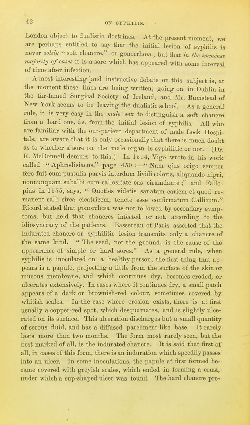 London object to dualistic doctrines. At the present moment, we are perhaps entitled to say that the initial lesion of syphilis is never solely  soft chancre, or gonorrhoea ; but that in the immense majority of cases it is a sore which has appeared with some interval of time after infection. A most interesting and instructive debate on this subject is, at the moment these lines are being written, going on in Dublin in the far-famed Sui-gical Society of Ireland, and Mr. Bumstead of New York seems to be leaving the dualistic school. As a general rule, it is very easy in the male sex to distinguish a soft chancre from a hard one, i.e. from the initial lesion of syphilis. All who are familiar with the out-patient department of male Lock Hospi- tals, are aware that it is only occasionally that there is much doubt as to whether a sore on the male organ is syphilitic or not. (Dr. R. McDonnell demurs to this.) In 1514, Vigo wrote in his work called  Aphrodisiacus, page 450:—Nam ejus origo semper fere fuit cum pustulis parvis interdum lividi coloris, aliquando nigri, nonnunquam subalbi cum callositate eas ciramdante ; and Fallo- pius in 1555, says,  Quoties videtis sanatam cariem et quod re- manent calli circa cicatricem, tenete esse confirmatum GaUicum. Ricord stated that gonorrhoea was not followed by secondary symp- toms, but held that chancres infected or not, according to the idiosyncracy of the patients. Bassereau of Paris asserted that the indurated chancre or syphilitic lesion transmits only a chancre of the same kind.  The seed, not the ground, is the cause of the appearance of simple or hard sores. As a general rule, when syi^hiLis is inoculated on a healthy person, the first thing that ap- pears is a papule, projecting a little from the surface of the skin or mucous membrane, and which continues dry, becomes eroded, or ulcerates extensively. In cases where it continues dry, a small patch appears of a dark or brownish-red colour, sometimes covered by whitish scales. In the case where erosion exists, there is at first usually a copper-red spot, which desquamates, and is slightly ulce- rated on its surface. This ulceration discharges but a small quantity of serous fluid, and has a diffused parchment-like base. It rarely lasts more than two months. The form most rarely seen, but the best marked of all, is the indm*ated chancre. It is said that first of all, in cases of this form, there is an induration which speedily passes into an ulcer. In some inoculations, the papule at first formed be- came covered with greyish scales, which ended in forming a crust, under which a cup-shaped ulcer was found. The hard chancre pro-