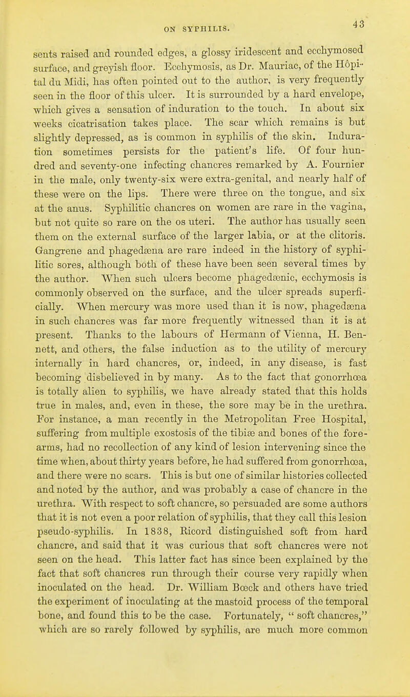 sents raised and rounded edges, a glossy iridescent and ecchymosed surface, and greyish floor. Eccliymosis, as Dr. Mauriac, of tlie Hopi- tal du Midi, has often pointed out to the author, is very frequently seen in the floor of this ulcer. It is surrounded by a hard envelope, which gives a sensation of induration to the touch. la about six ■weeks cicatrisation takes place. The scar which remains is but slightly depressed, as is common in syphilis of the skin. Indura- tion sometimes persists for the patient's life. Of four hun- dred and seventy-one infecting chancres remarked by A. Fournier in the male, only twenty-six were extra-genital, and nearly half of these were on the lips. There were three on the tongue, and six at the anus. Syphilitic chancres on women are rare in the vagina, but not quite so rare on the os uteri. The author has usually seen them on the external surface of the larger labia, or at the clitoris. Gangrene and phagedtena are rare indeed in the history of syphi- litic sores, although both of these have been seen several times by the author. When such ulcers become phagedasnic, ecchymosis is commonly observed on the surface, and the idcer spreads superfi- cially. When mercury was more used than it is now, phagedaena in such chancres was far more frequently witnessed than it is at present. Thanks to the labours of Hermann of Vienna, H. Ben- nett, and others, the false induction as to the utility of mercurj' internally in hard chancres, or, indeed, in any disease, is fast becoming disbelieved in by many. As to the fact that gonorrhoea is totally alien to syphilis, we have already stated that this holds true in males, and, even in these, the sore may be in the urethra. For instance, a man recently in the Metropolitan Free Hospital, suffering from multiple exostosis of the tibise and bones of the fore- arms, had no recollection of any kind of lesion intervening since the time when, about thirty years before, he had suffered from gonorrhoea, and there were no scars. This is but one of similar histories collected and noted by the author, and was probably a case of chancre in the urethra. With respect to soft chancre, so persuaded are some authors that it is not even a poor relation of syphilis, that they call this lesion pseudo-syphilis. In 1838, Ricord distinguished soft from hard chancre, and said that it was curious that soft chancres were not seen on the head. This latter fact has since been explained by the fact that soft chancres run through their course very rapidly when inoculated on the head. Dr. William Bceck and others have tried the experiment of inoculating at the mastoid process of the temporal bone, and found this to be the case. Fortunately,  soft chancres, which are so rarely followed by syphilis, are much more common