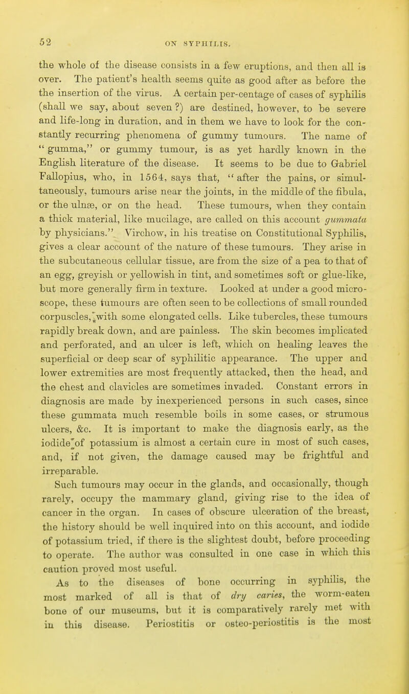 the whole of the disease consists in a few eruptions, and then all is over. The patient's health seems quite as good after as before the the insertion of the virus. A certain per-centage of cases of syphilis (shaU we say, about seven ?) are destined, however, to be severe and life-long in duration, and in them we have to look for the con- stantly recurring phenomena of gummy tumours. The name of  gumma, or gummy tumour, is as yet hardly known in the English literature of the disease. It seems to be due to Gabriel Fallopius, who, in 1564, says that, after the pains, or simul- taneously, tumours arise near the joints, in the middle of the fibula, or the ulnte, or on the head. These tumours, when they contain a thick material, like mucilage, are called on this account gummata by physicians. Virchow, in his treatise on Constitutional Syphilis, gives a clear account of the nature of these tumours. They arise in the subcutaneous cellular tissue, are from the size of a pea to that of an egg, greyish or yellowish in tint, and sometimes soft or glue-like, but more generally firm in texture. Looked at under a good micro- scope, these tumours are often seen to be collections of small rounded corpuscles,^with some elongated cells. Like tubercles, these tumours rapidly break down, and are painless. The skin becomes implicated and perforated, and an ulcer is left, which on healing leaves the superficial or deep scar of sj'philitic appearance. The upper and lower extremities are most frequently attacked, then the head, and the chest and clavicles are sometimes invaded. Constant errors in diagnosis are made by inexperienced persons in such cases, since these gummata much resemble boils in some cases, or strumous ulcers, &c. It is important to make the diagnosis early, as the iodide^of potassium is almost a certain cure in most of such cases, and, if not given, the damage caused may be frightful and irreparable. Such tumours may occur in the glands, and occasionally, though rarely, occupy the mammary gland, giving rise to the idea of cancer in the organ. In cases of obscui-e ulceration of the breast, the history should be well inquired into on this account, and iodide of potassium tried, if there is the slightest doubt, before proceeding to operate. The author was consulted in one case in which this caution proved most useful. As to ithe diseases of bone occurring in syphUis, the most marked of aU is that of dry caries, the worm-eateu bone of our museums, but it is comparatively rarely met with iu this disease. Periostitis or osteo-periostitis is the most