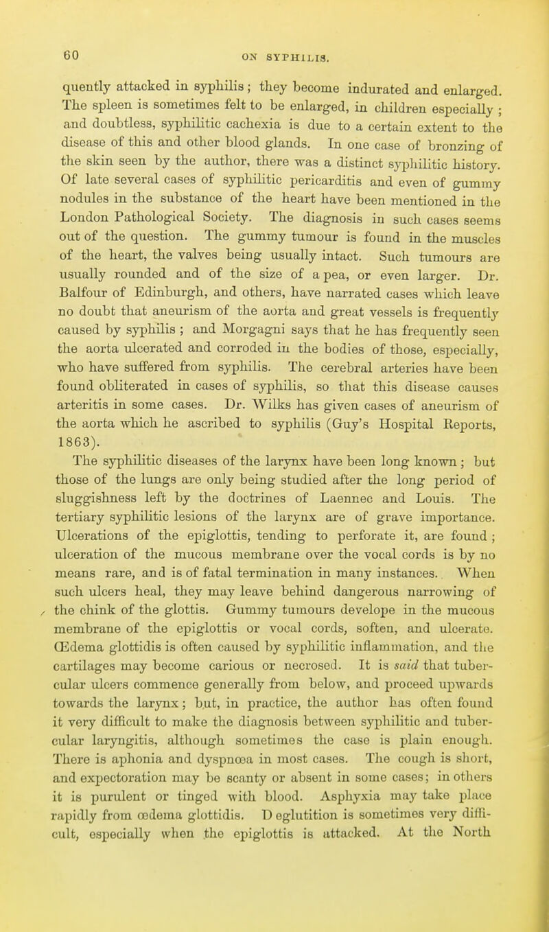 quently attacked in syphilis; they become indurated and enlarged. The spleen is sometimes felt to be enlarged, in children especially ; and doubtless, syphilitic cachexia is due to a certain extent to the disease of this and other blood glands. In one case of bronzing of the skin seen by the author, there was a distinct syphilitic history. Of late several cases of syphilitic pericarditis and even of gummy nodules in the substance of the heart have been mentioned in the London Pathological Society. The diagnosis in such cases seems out of the question. The gummy tumour is found in the muscles of the heart, the valves being usually intact. Such tumours are usually rounded and of the size of a pea, or even larger. Dr. Balfour of Edinburgh, and others, have narrated cases which leave no doubt that aneurism of the aorta and great vessels is frequentlj' caused by syphilis ; and Morgagni says that he has frequently seen the aorta ulcerated and corroded in the bodies of those, especially, who have suffered from syphilis. The cerebral arteries have been found obliterated in cases of syphilis, so that this disease causes arteritis in some cases. Dr. Wilks has given cases of aneurism of the aorta which he ascribed to syphilis (Guy's Hospital Reports, 1863). The S3q3hilitic diseases of the larynx have been long known ; but those of the lungs are only being studied after the long period of sluggishness left by the doctrines of Laennec and Louis. The tertiary syphilitic lesions of the larynx are of grave importance. Ulcerations of the epiglottis, tending to perforate it, are found ; ulceration of the mucous membrane over the vocal cords is by no means rare, and is of fatal termination in many instances. When such ulcers heal, they may leave behind dangerous narrowing of / the chink of the glottis. Gummy tumours develope in the mucous membrane of the epiglottis or vocal cords, soften, and ulcerate. Q3dema glottidis is often caused by syphilitic inflammation, and the cartilages may become carious or necrose J. It is said that tuber- cular ulcers commence generally from below, aud proceed upwards towards the larynx; but, in practice, the author has often found it very difficult to make the diagnosis between syphilitic and tuber- cular laryngitis, although sometimes the case is plain enough. There is aphonia and dyspnoea in most cases. The cough is short, and expectoration may be scanty or absent in some cases; in others it is purulent or tinged with blood. Asphyxia may take place rapidly from oedema glottidis. D eglutition is sometimes very diffi- cult, especially when .the epiglottis is attacked. At tlio North