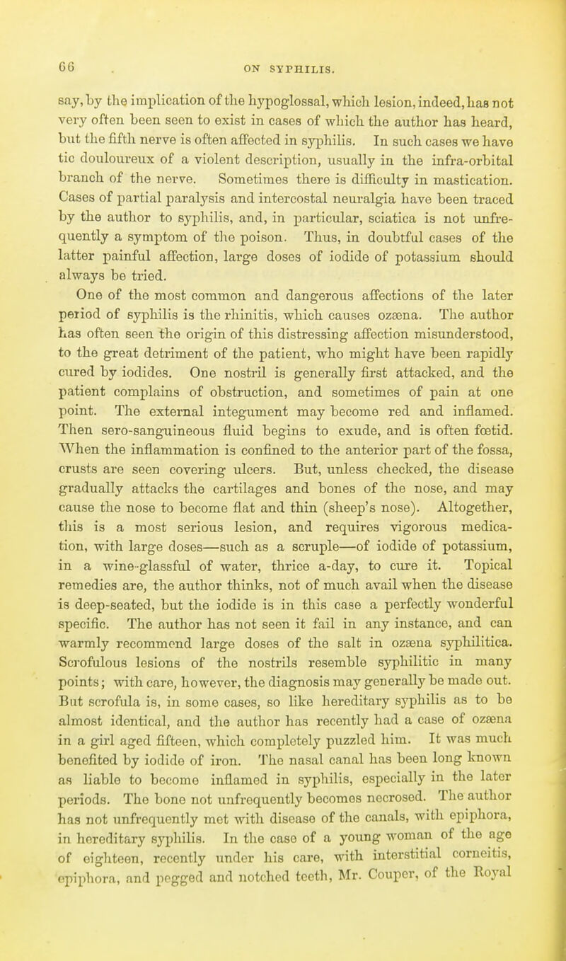 say,by tlie implication of tlie hypoglossal, which lesion, indeed,has not very often been seen to exist in cases of which the author has heard, bnt the fifth nerve is often affected in sy[)hilis. In such cases we have tic douloureux of a violent description, usually in the infra-orbital branch of the nerve. Sometimes there is difficulty in mastication. Cases of partial paralysis and intercostal neuralgia have been traced by the author to sj^pliilis, and, in particular, sciatica is not unfre- quently a symptom of the poison. Thus, in doubtful cases of the latter painful affection, large doses of iodide of potassium should always be tried. One of the most common and dangerous affections of the later period of syphilis is the rhinitis, which causes ozsena. The author has often seen the origin of this distressing affection misunderstood, to the great detriment of the patient, who might have been rapidly cured by iodides. One nostril ia generally first attacked, and the patient complains of obstruction, and sometimes of pain at one point. The external integument may become red and inflamed. Then sero-sanguineous fluid begins to exude, and is often foetid. When the inflammation is confined to the anterior part of the fossa, crusts are seen covering ulcers. But, unless checked, the disease gradually attacks the cartilages and bones of the nose, and may cause the nose to become flat and thin (sheep's nose). Altogether, tliis is a most serious lesion, and requires vigorous medica- tion, with large doses—such as a scruple—of iodide of potassium, in a wine-glassful of water, thrice a-day, to cure it. Topical remedies are, the author thinks, not of much avail when the disease is deep-seated, but the iodide is in this case a perfectly wonderful specific. The author has not seen it fail in any instance, and can warmly recommend large doses of the salt in ozsena syphilitica. Scj'ofulous lesions of the nostrils resemble syphilitic in many points; with care, however, the diagnosis may generally be made out. But scrofula is, in some cases, so like hereditary syphilis as to be almost identical, and the author has recently had a case of ozsena in a girl aged fifteen, which completely puzzled him. It was much benefited by iodide of iron. The nasal canal has been long known as liable to become inflamed in syphilis, especially in the later periods. The bone not unfrequently becomes necrosed. The author has not unfrequently met with disease of the canals, with epiphora, in hereditary syphilis. In the case of a young woman of the ago of eighteen, recently under his care, with interstitial corneitis, epiphora, and pegged and notched teeth, Mr. Couper, of tlie Royal