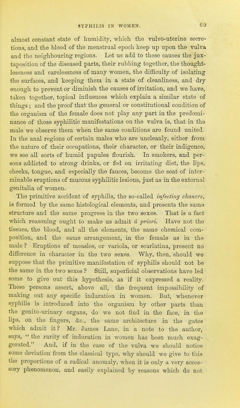 almost constant state of humidity, -whicli the vulvo-uterine secre- tions, and the blood of the menstrual epoch keep up upon the vulva and the neighbouring regions. Let us add to these causes the jux- taposition of the diseased parts, their rubbing together, the thought- lessness and carelessness of many -women, the diflS.culty of isolating the surfaces, and keeping them in a state of cleanliness, and dry enough to prevent or diminish the causes of irritation, and we have, taken together, topical influences which explain a similar state of things ; and the proof that the general or constitutional condition of the organism of the female does not play any part in the predomi- nance of those syphilitic manifestations on the vulva is, that in the male we observe them when the same conditions are found united. In the anal regions of certain males who are uncleanly, either from the nature of their occupations, their character, or their indigence, we see all sorts of humid papules flourish. In smokers, and per- sons addicted to strong drinks, or fed on irritating diet, the lijps, cheeks, tongue, and especially the fauces, become the seat of inter- minable eruptions of mucous syphilitic lesions, just as in the external genitalia of women. The primitive accident of syphilis, the so-called infecting chancre^ is formed by the same histological elements, and presents the same structure and the same progress in the two sexes. That is a fact which reasoning ought to make as admit & priori. Have not the tissues, the blood, and all the elements, the same chemical com- position, and the same arrangement, in the female as in the male ? Eruptions of measles, or variola, or scarlatina, present no difference ia character in the two sexes. Why, then, should we suppose that the primitive manifestation of syphilis should not be the same in the two sexes ? Still, superficial observations have led some to give out this hypothesis, as if it expressed a reality. These persons assert, above all, the frequent impossibility of making out any specific induration in women. But, whenever syphilis is introduced into the organism by other parts than the genito-urinary organs, do we not find in the face, in the lips, on the fingers, &c., the same architecture in the gates which admit it? Mr. James Lane, in a note to the author, says,  the rarity of induration in women has been much exag- gerated. And, if in the case of the vulva we should notice some deviation from the classical type, why should we give to tliis the proportions of a radical anomaly, when it is only a very acces- sory phenomenon, and easily explained by reasons which do not