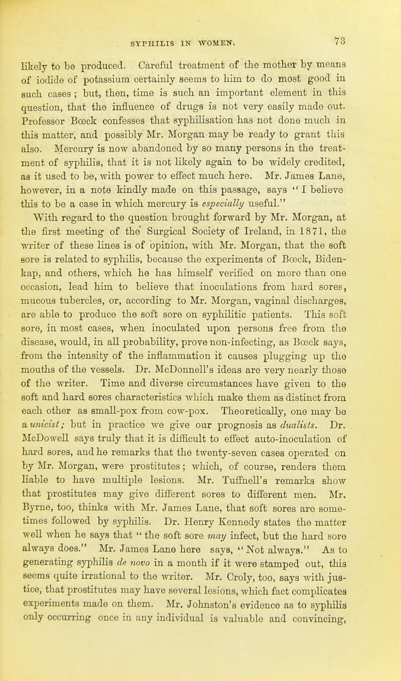 likely to be i^roduced. Careful treatment of the mother by means of iodide of potassium certainly seems to liim to do most good in such, cases; but, then, time is such an important element in this question, that the influence of drugs is not very easily made out. Professor Boeck confesses that syphilisation has not done much in this matter, and possibly Mr. Morgan may be ready to grant this also. Mercury is now abandoned by so many persons in the treat- ment of syphilis, that it is not likely again to be widely credited, as it used to be, with power to effect much here. Mr. James Lane, however, in a note kindly made on this passage, says  I believe this to be a case in which mercury is especially useful. With regard to the question brought forward by Mr. Morgan, at the first meeting of the Surgical Society of Ireland, in 1871, the writer of these lines is of opinion, with Mr. Morgan, that the soft sore is related to syphilis, because the experiments of Boeck, Biden- kap, and others, which he has himself verified on more than one occasion, lead him to believe that inoculations from hard sores, mucous tubercles, or, according to Mr. Morgan, vaginal discharges, are able to produce the soft sore on syphilitic patients. This soft sore, in most cases, when inoculated upon persons free from the disease, would, in all probability, prove non-infecting, as Boeck says, from the intensity of the inflammation it causes plugging up the mouths of the vessels. Dr. McDonnell's ideas are very nearly those of the writer. Time and diverse circumstances have given to the soft and hard sores characteristics which make them as distinct from each other as small-pox from cow-pox. Theoretically, one may be a unicist; but in practice we give our prognosis as dualists. Dr. ^IcDowell says truly that it is difficult to effect auto-inoculation of hard sores, and he remarks that the twenty-seven cases operated on by Mr. Morgan, were prostitutes; which, of course, renders them liable to have multiple lesions. Mr. Tuffiiell's remai'ks show that prostitutes may give different sores to different men. Mr. Byrne, too, thinks with Mr. James Lane, that soft sores are some- times followed by syphilis. Dr. Henry Kennedy states the matter well when he says that  the soft sore maij infect, but the hard sore always does. Mr. James Lane here says,  Not always. As to generating syphilis de novo in a month if it were stamped out, this seems quite irrational to the writer. Mr. Croly, too, says with jus- tice, that prostitutes may have several lesions, which fact complicates experiments made on them. Mr. Johnston's evidence as to syphilis only occurring once in any individual is valuable and convincing.