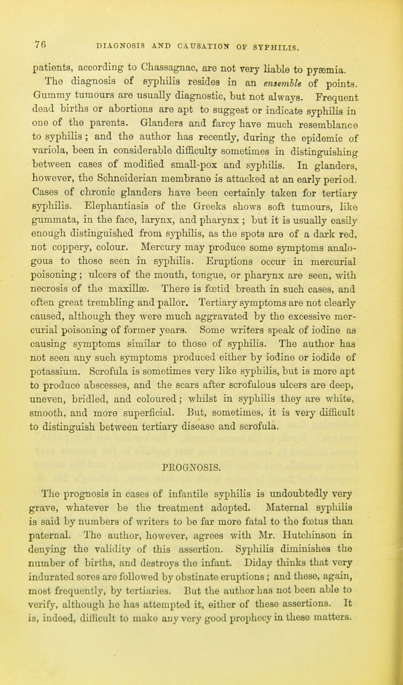 patients, according to Chassagnac, are not very liable to pygemia. The diagnosis of syphilis resides in an ensemble of points. Gummy tumours are usually diagnostic, but not always. Frequent dead births or abortions are apt to suggest or indicate syphilis in one of the parents. Glanders and farcy have much resemblance to syphilis ; and the author has recently, during the epidemic of variola, been in considerable diflQ.culty sometimes in distinguishing between cases of modified small-pox and syphilis. In glanders, however, the Schneiderian membrane is attacked at an early period. Cases of chronic glanders have been certainly taken for tertiary syphilis. Elephantiasis of the Greeks shows soft tumours, like gummata, in the face, larynx, and pharynx ; but it is usually easily enough distinguished from syphilis, as the spots are of a dark red, not coppery, colour. Mercury may produce some symptoms analo- gous to those seen in syphilis. Eruptions occur in mercurial poisoning; ulcers of the mouth, tongue, or pharynx are seen, with necrosis of the maxillee. There is foetid breath in such cases, and often great trembling and pallor. Tertiary symptoms are not clearly caused, although they were much aggravated by the excessive mer- curial poisoning of former years. Some writers speak of iodine as causing symptoms similar to those of syphilis. The author has not seen any such symptoms produced either by iodine or iodide of potassium. Scrofula is sometimes very like syphilis, but is more apt to produce abscesses, and the scars after scrofulous idcers are deep, uneven, bridled, and coloured; whilst in syphilis they are white, smooth, and more superficial. But, sometimes, it is very difficult to distinguish between tertiary disease and scrofula. PROGNOSIS. Tlie prognosis in cases of infantile syphilis is undoubtedly very grave, whatever be the treatment adopted. Maternal syphilis is said by numbers of writers to be far more fatal to the foetus than paternal. The author, however, agrees with !Mr. Hutchinson in denying the validity of this assertion. Syphilis diminishes the number of births, and destroys the infant. Diday tliiuks that very indurated sores are followed by obstinate eruptions ; and these, again, most frequently, by tortiaries. But tJie autlior has not been able to verify, although ho has attempted it, eitlior of theso assertions. It is, indeed, dilElcult to make any very good prophecy in theso matters.