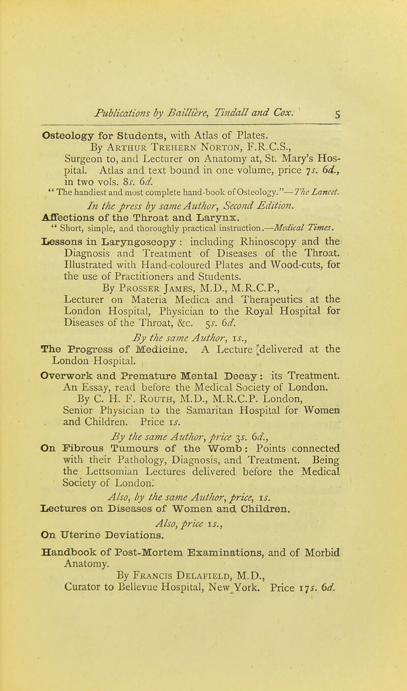 Osteology for Students, with Atlas of Plates. By Arthur Trehern Norton, F.R.C.S., Surgeon to, and Lecturer on Anatomy at, St. Mary's Hos- pital. Atlas and text bound in one volume, price is. 6d., in two vols. 8s. 6d.  Tim handiest and most complete hand-book of Osteology.—T/ie Lancet. In the press by same Author, Second Edition. Affections of the Throat and Larynx.  Short, simple, and thoroughly practical mstruction.—Medical Times. IiGssons in Laryngoscopy : including Rhinoscopy and the Diagnosis and Treatment of Diseases of the Throat. Illustrated with Hand-coloured Plates and Wood-cuts, for the use of Practitioners and Students. By Prosser James, M.D., M.R.C.P., Lecturer on Materia Medica and Therapeutics at the London Hospital, Physician to the Royal Hospital for Diseases of the Throat, &c. 5^. ()d. By the same Author, \s.. The Progress of Medicine. A Lecture [delivered at the London Hospital. , Overwork and Prematvire Mental Decay: its Treatment. An Essay, read before the Medical Society of London. By C. H. F. RouTH, M.D., M.R.C.P. London, Senior Physician to the Samaritan Hospital for Women and Children. Price \s. By the sa?ne Author, price (>d., On Fibrous TujuoTirs of the Womb: Points connected with their Pathology, Diagnosis, and Treatment. Being the Lettsomian Lectures delivered before the Medical Society of London; Also, by the safne Author, price, \s. Iiectures on Diseases of Women and Children. Also, price \s.. On Uterine Deviations. Handbook of Post-Mortem Examinations, and of Morbid Anatomy. By Francis Delafield, M.D., Curator to Bellevue Hospital, New York. Price 17^. dd.