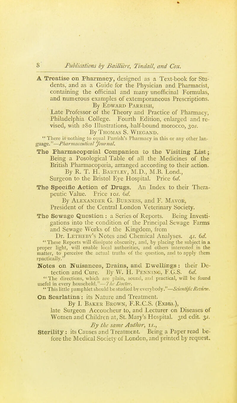 A Treatise on Pharmacy, designed as a Text-book for Stu- dents, and as a Guide for the Physician and Pharmacist, containing the officinal and many unofficinal Formulas, and numerous examples of extemporaneous Prescriptions. By Edward Parrish, Late Professor of the Theory and Practice of Pharmacy, Philadelphia College. Fourth Edition, enlarged and re- vised, with 280 Illustrations, half bound morocco, 30J. By Thomas S. Wiegand.  There is nothing to equal Parrish's Pharmacy in this or any other lan- guage. —Pliai-macevtical journal. The PharmaeopcEial Companion to the Visiting List; Being a Posological Table of all the Medicines of the British Pharmacopoeia, arranged according to their action. By R. T. H. Bartlev, M.D., M.B. Lond., Surgeon to the Bristol Eye Hospital. Price 6d. The Specific Action of Drugs. An Index to their Thera- peutic Value. Price lo^. 6d. By Alexander G. Burness, and F. Mayor, President of the Central London Veterinary Society. The Sewage Question : a Series of Reports. Being Investi- gations into the condition of the Principal Sewage Farms and Sewage Works of the Kingdom, from Dr. Letheby's Notes and Chemical Analyses. 4^. 6d. These Reports will dissipate obscurity, and, by placing the subject in a proper light, will enable local authorities, and others interested in the matter, to perceive the actual truths of the question, and to apply them rpactically. Notes on Nuisances, Drains, and. Dv?elLings : their De- tection and Cure. By W. H. Penning, F.G.S. 6d.  The directions, which are plain, sound, and practical, will be found useful in every household.—1 he Doctor.  This little pamphlet should be studied by everybody.—Scientific Review. On Scarlatina: its Nature and Treatment. By I. Baker Brown, F.R.C.S. (Exam.), late Surgeon Accoucheur to, and Lecturer on Diseases of Women and Children at^ St. Mary's Hospital. 3rd edit. y. By ihc same Aiii/io?-, is., Sterility: its Causes and 1 realment. Being a Paper read be- fore the Medical Society of London, and printed by request.