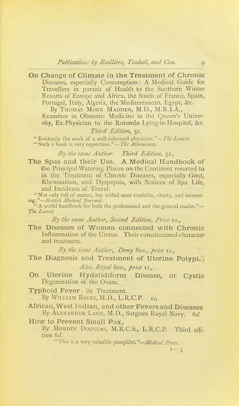 On Change of Climate in the Treatment of Chronic Diseases, especially Consumption : A Medical Guide for Travellers in pursuit of Health to the Southern Winter Resorts of Europe and Africa, the South of France, Spain, Portugal, Italy, Algeria, the Mediterranean, Egypt, &c. By Thomas More Madden, M.D., M.R.I.A., Examiner in Obstetric Medicine in the Queen's Univer- sity, Ex-Physician to the Rotundo Lying-in-Hospital, &c. Third Edition, 5J.  Evidently the work of a well-infomied physician.—The Lancet.  Such a book is very opportune.—The Ailienamm. By the same Author. Third Edition, 5^., The Spas and their Use. A Medical Handbook of the Principal Watering Places on the Continent resorted to in the Treatment of Chronic Diseases, especially Gout, Rheumatism, and Dyspepsia, with Notices of Spa Life, and Incidents of Travel. Not only full of matter, but withal most readable, chatty, and interest- ing.—Biilish Medical yournal. A useful handbook for both the professional and the general reader.— The Lancet. By the same Author, Second Edition, Price \s.. The Diseases of Women connected with Chronic Inflammation of the Uterus. Their constitutional character and treatment. By the same Author, Dei7iy %vo., price is., The Diagnosis and Treatment of Uterine Polypi.li A/so, Royal 8vo., price \s.. On Uterine Hydatidiform Disease, or Cystic Degeneration of the Ovum. Typhoid Fever : its Treatment. By William Baves, M.D., L.R.C.P. xs. African,West Indian, and other Fevers and Diseases By Alexander Lane, M.D., Surgeon Royal Navy, ^d. How to Prevent Small Pox. By MoRDEY Douglas, xM.R.C.S., L.R.C.P. Third edi- tion (id.  This is a very valuable pamphlet.—Medical Press.