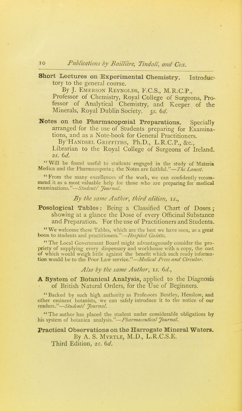 Short Lectirres on Experimental Chemistry. Introduc- torj' to the general course. By J. Emerson Reynolds, F.C.S., M.R.C.P., Professor of Chemistry, Royal College of Surgeons, Pro- fessor of Analytical Chemistry, and Keeper, of the Minerals, Royal Dublin Society. 3J. 6d. Notes on the Pharmacopoeial Preparations. Specially arranged for the use of Students preparing for Examina- tions, and as a Note-book for General Practitioners. By Handsel Griffiths, Ph.D., L.R.C.P., &c;, Librarian to the Royal College of Surgeons of Ireland. 2s. 6d. Will be found useful to sludents engaged in the study of Materia Medica and the Pharmacopoeia; the Notes are faithful.—The Lancet. From the many excellences of the work, we can confidently recom- mend it as a most valuable help for those who are preparing for medical examinations.—Students' Jotirnal. By the same Ai/tkoi; third edition, is., Posological Tables: Being a Classified Chart of Doses ; showing at a glance the Dose of every Officinal Substance and Preparation. For the use of Practitioners and Students. We welcome these Tallies, which are the best we have seen, as a great boon to students and practitioners.—Hospital Gazette.  The Local Government Board might advantageously consider the pro- priety of supplying every dispensary and workhouse with a copy, the cost of which would weigh little against the benefit which such ready informa- tion would be to the Poor Law service.—Medual Press and Cireular. Also by the same Author, \s. 6d., A System of Botanical Analysis, applied to the Diagnosis of British Natural Orders, for the Use of Beginners. Backed by such high authority as Profebsors Bentley, Henslow, and other eminent botanists, we can safely introduce it to the notice of our readers.—Students' yoiirnal.  The author has placed the student under considerable obligations by his system of botanica analysis.—Fkai-maceutical Journal. Practical Observations on the Harrogate Mineral Waters. By A. S. Myrtle, M.D., L.R.C.S.E. Third Edition, 2s. (>d.