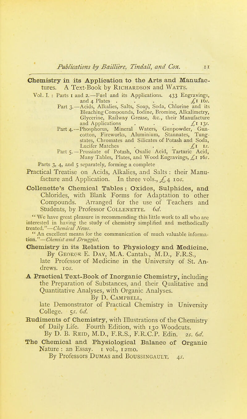 Chemistry in its Application to the Arts and Manufac- tures. A Text-Book by Richardson and Watts. Vol. I. : Parts i and 2.—Fuel and its Applications. 433 Engiavings, and 4 Plates . . . . £\ i6j. Part 3.—Acids, Alkalies, Salts, Soap, Soda, Chlorine and its Bleaching Compounds, Iodine, Bromine, Alkalimetry, Glycerine, Railway Grease, &c., their Manufacture and Applications . . . £\ 13^. Part 4.—Phosphorus, Mineral Waters, Gunpowder, Gun- cotton, Fireworks, Aluminium, Stannates, Tung- states, Chromates and Silicates of Potash and Soda, Lucifer Matches . . . £\ \s. Part 5.—Prussiate of Potash, Oxalic Acid, Tartaric Acid, Many Tables, Plates, and Wood Engiavings, £1 \(is. Parts 3, 4, and 5 separately, forming a complete Practical Treatise on Acids, Alkalies, and Salts : their Manu- facture and Application. In three vols., ^4 \os. CoUenette's Chemical Tables: Oxides, Sulphides, and Chlorides, with Blank Forms for Adaptation to other Compounds. Arranged for the use of Teachers and Students, by Professor Collenette. M.  We have great pleasure in recommending this little work to all who are interested in having the study of chemistry simplified and methodically treated.—Chcndcal News. An excellent means for the communication of much valuable informa- tion.—Cliemist and Dmggist. Chemistry in. its Relation to Physiology and Medicine. By Georc-e: E. Day, M.A. Cantab., M.D., F.R.S., late Professor of Medicine in the University of St. An- drews. 10s. A Practical Text-Book of Inorganic Chemistry, including the Preparation of Substances, and their Qualitative and Quantitative Analyses, with Organic Analyses. By D. Campbell, late Demonstrator of Practical Chemistry in University College. 5J. 6d. Budiments of Chemistry, with Illustrations of the Chemistry of Daily Life. Fourth Edition, with 130 Woodcuts. By D. B. Reid, M.D., F.R.S., F.R.C.P. Edin. 2s. 6d. The Chemical and Physiological Balance of Organic Nature : an Essay, i vol., i2mo. By Professors Dumas and Boussingault. 4^.